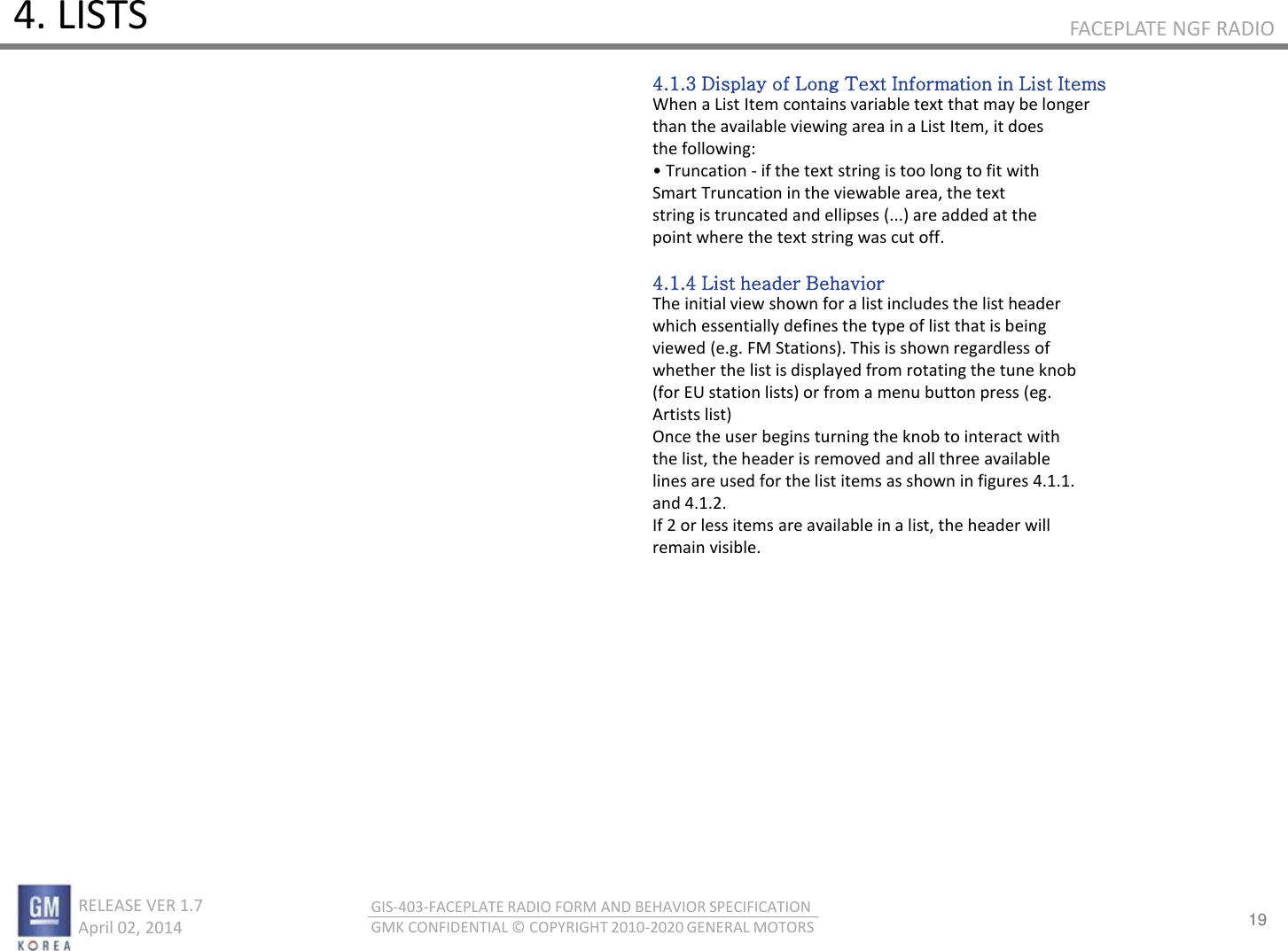 19 RELEASE VER 1.7                          April 02, 2014 GIS-403-FACEPLATE RADIO FORM AND BEHAVIOR SPECIFICATION GMK CONFIDENTIAL © COPYRIGHT 2010-2020 GENERAL MOTORS FACEPLATE NGF RADIO 4. LISTS 4.1.3 Display of Long Text Information in List Items When a List Item contains variable text that may be longer than the available viewing area in a List Item, it does the following: • Tuatio - if the text string is too long to fit with Smart Truncation in the viewable area, the text string is truncated and ellipses (...) are added at the point where the text string was cut off.  4.1.4 List header Behavior The initial view shown for a list includes the list header which essentially defines the type of list that is being viewed (e.g. FM Stations). This is shown regardless of whether the list is displayed from rotating the tune knob (for EU station lists) or from a menu button press (eg. Artists list) Once the user begins turning the knob to interact with the list, the header is removed and all three available lines are used for the list items as shown in figures 4.1.1. and 4.1.2. If 2 or less items are available in a list, the header will remain visible. 