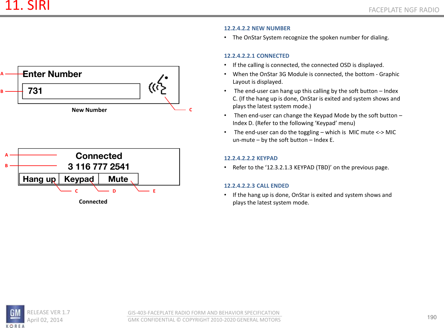 190 RELEASE VER 1.7                          April 02, 2014 GIS-403-FACEPLATE RADIO FORM AND BEHAVIOR SPECIFICATION GMK CONFIDENTIAL © COPYRIGHT 2010-2020 GENERAL MOTORS FACEPLATE NGF RADIO 11. SIRI 12.2.4.2.2 NEW NUMBER •The OnStar System recognize the spoken number for dialing.  12.2.4.2.2.1 CONNECTED •If the calling is connected, the connected OSD is displayed. •When the OnStar 3G Module is connected, the bottom - Graphic Layout is displayed. • The end-user can hang up this calling by the soft button – Index C. (If the hang up is done, OnStar is exited and system shows and plays the latest system mode.) • Then end-user can change the Keypad Mode by the soft button – Index D. (Refer to the folloig Kepad eu • The end-user can do the toggling – which is  MIC mute &lt;-&gt; MIC un-mute – by the soft button – Index E.  12.2.4.2.2.2 KEYPAD •‘efe to the 12.3.2.1.3 KEYPAD (TBD o the peious page.  12.2.4.2.2.3 CALL ENDED •If the hang up is done, OnStar is exited and system shows and plays the latest system mode.        Connected New Number Enter Number 731 C A B Hang up  Keypad  Mute Connected 3 116 777 2541 C A B D  E 