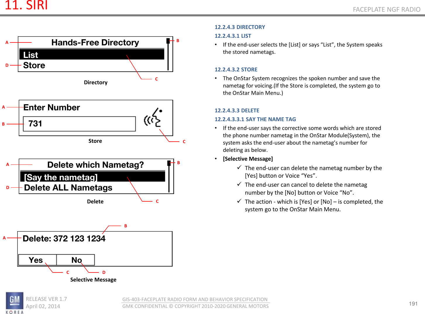 191 RELEASE VER 1.7                          April 02, 2014 GIS-403-FACEPLATE RADIO FORM AND BEHAVIOR SPECIFICATION GMK CONFIDENTIAL © COPYRIGHT 2010-2020 GENERAL MOTORS FACEPLATE NGF RADIO 11. SIRI 12.2.4.3 DIRECTORY 12.2.4.3.1 LIST •If the end-use selets the [List] o sas List, the “ste speaks the stored nametags.  12.2.4.3.2 STORE •The OnStar System recognizes the spoken number and save the nametag for voicing.(If the Store is completed, the system go to the OnStar Main Menu.)  12.2.4.3.3 DELETE 12.2.4.3.3.1 SAY THE NAME TAG •If the end-user says the corrective some words which are stored the phone number nametag in the OnStar Module(System), the system asks the end-use aout the aetags ue fo deleting as below. •[Selective Message] The end-user can delete the nametag number by the [Yes] utto o Voie Yes. The end-user can cancel to delete the nametag ue  the [No] utto o Voie No. The action - which is [Yes] or [No] – is completed, the system go to the OnStar Main Menu.        Directory Delete Store Selective Message Hands-Free Directory List Store B C A D Enter Number 731 C A B Delete which Nametag? [Say the nametag] Delete ALL Nametags B C A D Delete: 372 123 1234 Yes No C A B D 