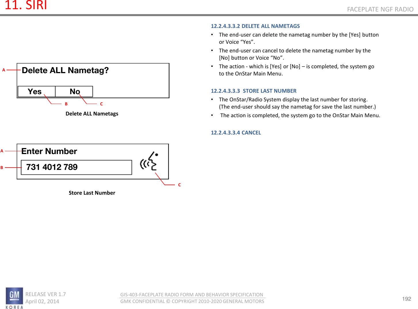 192 RELEASE VER 1.7                          April 02, 2014 GIS-403-FACEPLATE RADIO FORM AND BEHAVIOR SPECIFICATION GMK CONFIDENTIAL © COPYRIGHT 2010-2020 GENERAL MOTORS FACEPLATE NGF RADIO 11. SIRI 12.2.4.3.3.2 DELETE ALL NAMETAGS •The end-user can delete the nametag number by the [Yes] button o Voie Yes. •The end-user can cancel to delete the nametag number by the [No] utto o Voie No.  •The action - which is [Yes] or [No] – is completed, the system go to the OnStar Main Menu.  12.2.4.3.3.3  STORE LAST NUMBER •The OnStar/Radio System display the last number for storing. (The end-user should say the nametag for save the last number.) • The action is completed, the system go to the OnStar Main Menu.  12.2.4.3.3.4 CANCEL       Delete ALL Nametags Store Last Number Delete ALL Nametag? Yes No B A C Enter Number 731 4012 789 C A B 