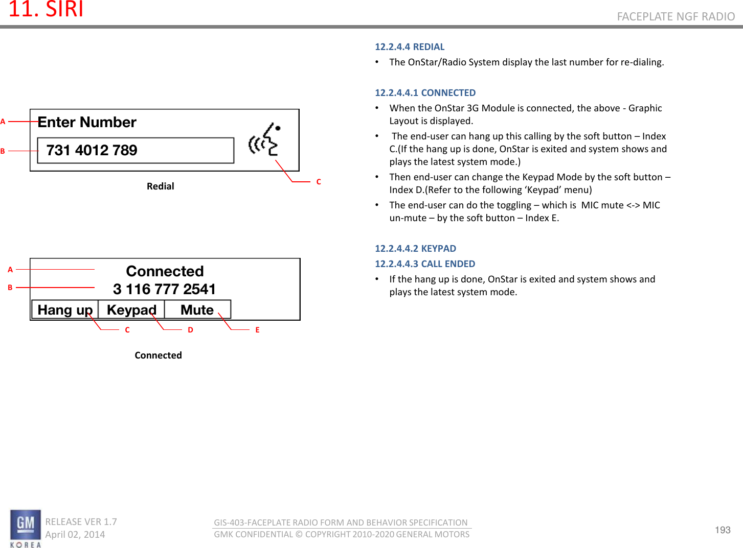 193 RELEASE VER 1.7                          April 02, 2014 GIS-403-FACEPLATE RADIO FORM AND BEHAVIOR SPECIFICATION GMK CONFIDENTIAL © COPYRIGHT 2010-2020 GENERAL MOTORS FACEPLATE NGF RADIO 11. SIRI 12.2.4.4 REDIAL •The OnStar/Radio System display the last number for re-dialing.  12.2.4.4.1 CONNECTED •When the OnStar 3G Module is connected, the above - Graphic Layout is displayed. • The end-user can hang up this calling by the soft button – Index C.(If the hang up is done, OnStar is exited and system shows and plays the latest system mode.)  •Then end-user can change the Keypad Mode by the soft button – Index D.(Refer to the folloig Kepad eu  •The end-user can do the toggling – which is  MIC mute &lt;-&gt; MIC un-mute – by the soft button – Index E.  12.2.4.4.2 KEYPAD 12.2.4.4.3 CALL ENDED •If the hang up is done, OnStar is exited and system shows and plays the latest system mode.        Redial Connected Enter Number 731 4012 789 C A B Hang up  Keypad  Mute Connected 3 116 777 2541 C A B D  E 