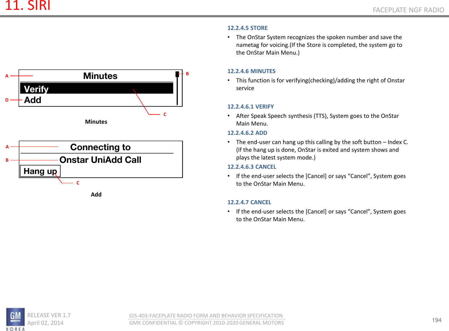 194 RELEASE VER 1.7                          April 02, 2014 GIS-403-FACEPLATE RADIO FORM AND BEHAVIOR SPECIFICATION GMK CONFIDENTIAL © COPYRIGHT 2010-2020 GENERAL MOTORS FACEPLATE NGF RADIO 11. SIRI 12.2.4.5 STORE •The OnStar System recognizes the spoken number and save the nametag for voicing.(If the Store is completed, the system go to the OnStar Main Menu.)  12.2.4.6 MINUTES •This function is for verifying(checking)/adding the right of Onstar service  12.2.4.6.1 VERIFY •After Speak Speech synthesis (TTS), System goes to the OnStar Main Menu. 12.2.4.6.2 ADD •The end-user can hang up this calling by the soft button – Index C. (If the hang up is done, OnStar is exited and system shows and plays the latest system mode.) 12.2.4.6.3 CANCEL •If the end-use selets the [Cael] o sas Cael, “ste goes to the OnStar Main Menu.  12.2.4.7 CANCEL •If the end-use selets the [Cael] o sas Cael, “ste goes to the OnStar Main Menu.         Minutes Add Minutes Verify Add B C A D Connecting to Onstar UniAdd Call Hang up C A B 
