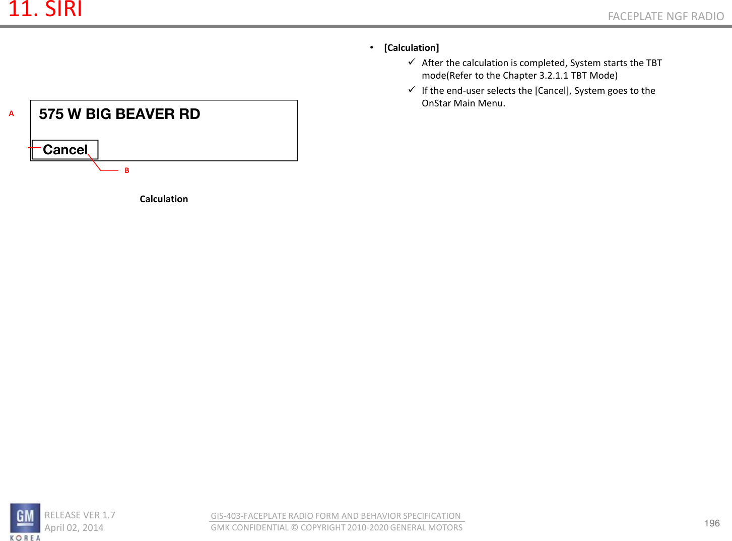 196 RELEASE VER 1.7                          April 02, 2014 GIS-403-FACEPLATE RADIO FORM AND BEHAVIOR SPECIFICATION GMK CONFIDENTIAL © COPYRIGHT 2010-2020 GENERAL MOTORS FACEPLATE NGF RADIO 11. SIRI •[Calculation] After the calculation is completed, System starts the TBT mode(Refer to the Chapter 3.2.1.1 TBT Mode) If the end-user selects the [Cancel], System goes to the OnStar Main Menu.       Calculation 575 W BIG BEAVER RD Cancel B A 