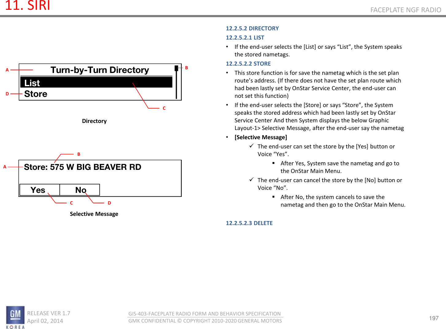 197 RELEASE VER 1.7                          April 02, 2014 GIS-403-FACEPLATE RADIO FORM AND BEHAVIOR SPECIFICATION GMK CONFIDENTIAL © COPYRIGHT 2010-2020 GENERAL MOTORS FACEPLATE NGF RADIO 11. SIRI 12.2.5.2 DIRECTORY 12.2.5.2.1 LIST •If the end-use selets the [List] o sas List, the “ste speaks the stored nametags. 12.2.5.2.2 STORE •This store function is for save the nametag which is the set plan outes addess. (If there does not have the set plan route which had been lastly set by OnStar Service Center, the end-user can not set this function) •If the end-use selets the [“toe] o sas “toe, the System speaks the stored address which had been lastly set by OnStar Service Center And then System displays the below Graphic Layout-1&gt; Selective Message, after the end-user say the nametag •[Selective Message] The end-user can set the store by the [Yes] button or Voie Yes. After Yes, System save the nametag and go to the OnStar Main Menu. The end-user can cancel the store by the [No] button or Voie No. After No, the system cancels to save the nametag and then go to the OnStar Main Menu.  12.2.5.2.3 DELETE    Directory Selective Message Turn-by-Turn Directory List Store B C A D Store: 575 W BIG BEAVER RD Yes No C A B D 