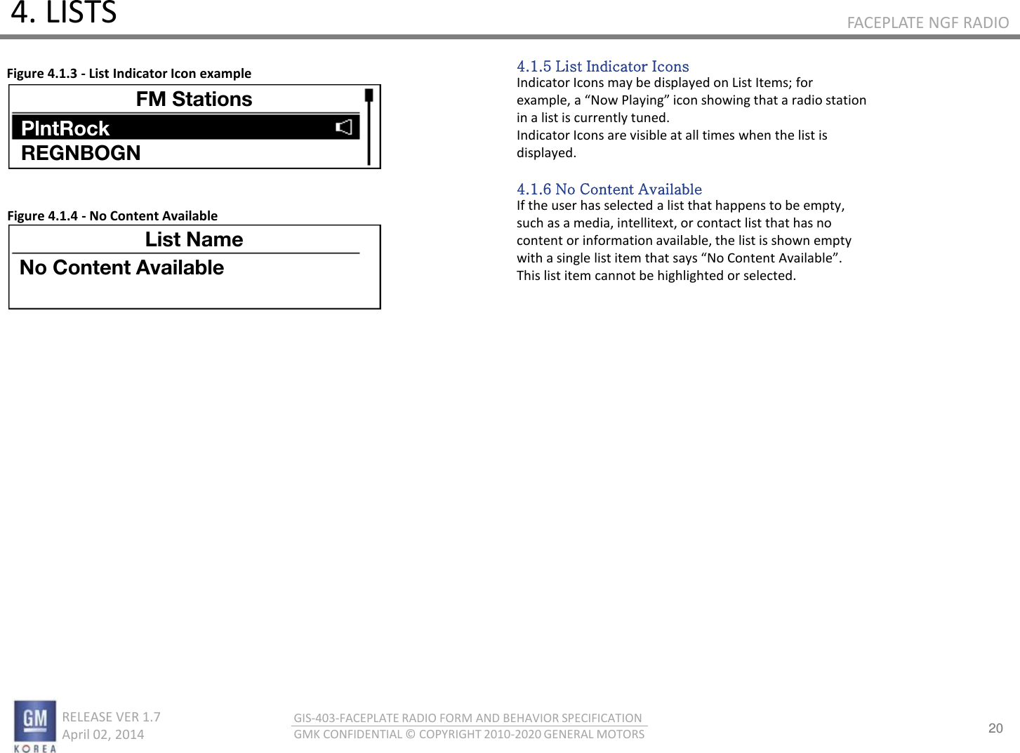 20 RELEASE VER 1.7                          April 02, 2014 GIS-403-FACEPLATE RADIO FORM AND BEHAVIOR SPECIFICATION GMK CONFIDENTIAL © COPYRIGHT 2010-2020 GENERAL MOTORS FACEPLATE NGF RADIO 4. LISTS 4.1.5 List Indicator Icons Indicator Icons may be displayed on List Items; for eaple, a No Plaig io shoig that a adio statio in a list is currently tuned. Indicator Icons are visible at all times when the list is displayed.  4.1.6 No Content Available If the user has selected a list that happens to be empty, such as a media, intellitext, or contact list that has no content or information available, the list is shown empty ith a sigle list ite that sas No Cotet Aailale. This list item cannot be highlighted or selected. Figure 4.1.3 - List Indicator Icon example Figure 4.1.4 - No Content Available 1130 FM Stations PlntRock REGNBOGN List Name No Content Available 