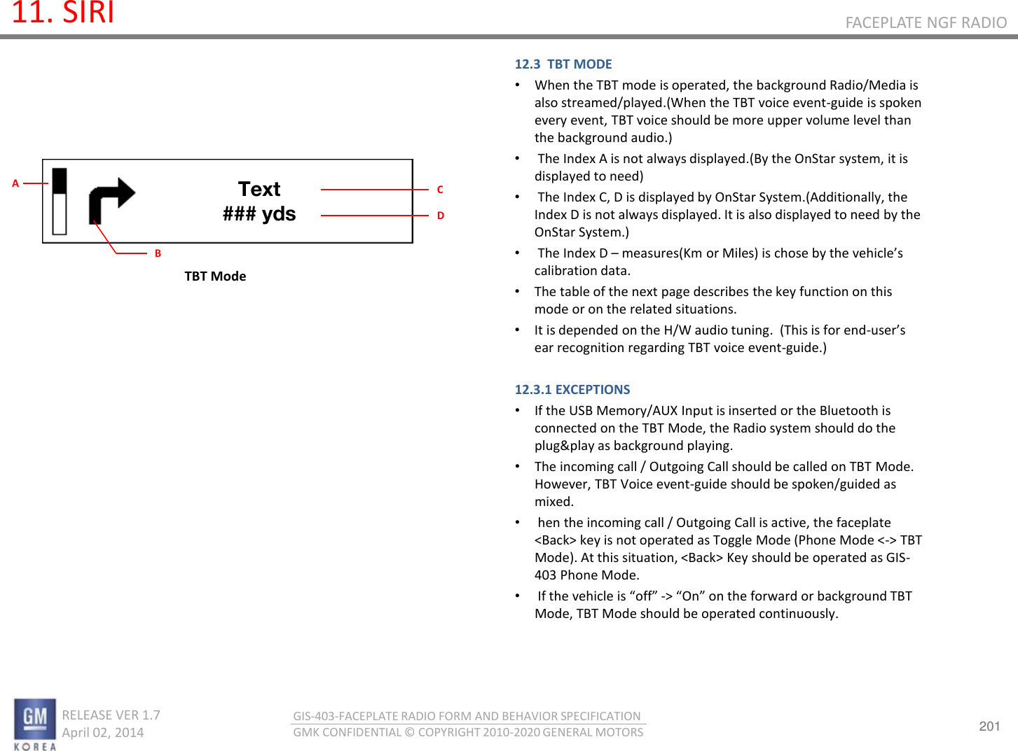 201 RELEASE VER 1.7                          April 02, 2014 GIS-403-FACEPLATE RADIO FORM AND BEHAVIOR SPECIFICATION GMK CONFIDENTIAL © COPYRIGHT 2010-2020 GENERAL MOTORS FACEPLATE NGF RADIO 11. SIRI 12.3  TBT MODE •When the TBT mode is operated, the background Radio/Media is also streamed/played.(When the TBT voice event-guide is spoken every event, TBT voice should be more upper volume level than the background audio.) • The Index A is not always displayed.(By the OnStar system, it is displayed to need) • The Index C, D is displayed by OnStar System.(Additionally, the Index D is not always displayed. It is also displayed to need by the OnStar System.) • The Index D – measures(Km or Miles) is chose  the ehiles calibration data.  •The table of the next page describes the key function on this mode or on the related situations. •It is depended on the H/W audio tuning.  (This is for end-uses ear recognition regarding TBT voice event-guide.)  12.3.1 EXCEPTIONS •If the USB Memory/AUX Input is inserted or the Bluetooth is connected on the TBT Mode, the Radio system should do the plug&amp;play as background playing.  •The incoming call / Outgoing Call should be called on TBT Mode. However, TBT Voice event-guide should be spoken/guided as mixed. • hen the incoming call / Outgoing Call is active, the faceplate &lt;Back&gt; key is not operated as Toggle Mode (Phone Mode &lt;-&gt; TBT Mode). At this situation, &lt;Back&gt; Key should be operated as GIS-403 Phone Mode. • If the ehile is off -&gt; O o the foad o akgoud TBT Mode, TBT Mode should be operated continuously.  TBT Mode Text ### yds B A  C D 
