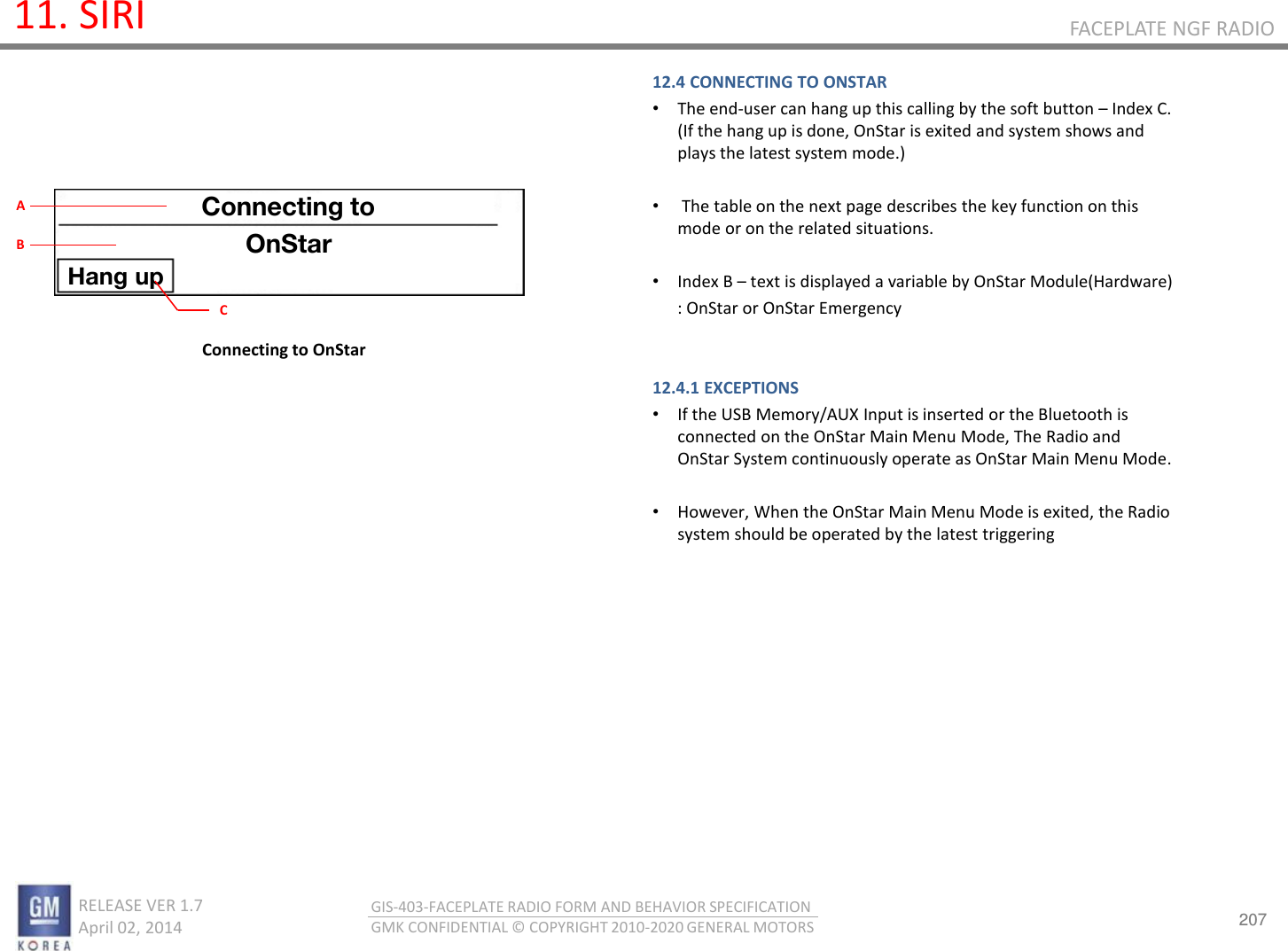 207 RELEASE VER 1.7                          April 02, 2014 GIS-403-FACEPLATE RADIO FORM AND BEHAVIOR SPECIFICATION GMK CONFIDENTIAL © COPYRIGHT 2010-2020 GENERAL MOTORS FACEPLATE NGF RADIO 11. SIRI 12.4 CONNECTING TO ONSTAR •The end-user can hang up this calling by the soft button – Index C. (If the hang up is done, OnStar is exited and system shows and plays the latest system mode.)  • The table on the next page describes the key function on this mode or on the related situations.  •Index B – text is displayed a variable by OnStar Module(Hardware)       : OnStar or OnStar Emergency    12.4.1 EXCEPTIONS •If the USB Memory/AUX Input is inserted or the Bluetooth is connected on the OnStar Main Menu Mode, The Radio and OnStar System continuously operate as OnStar Main Menu Mode.  •However, When the OnStar Main Menu Mode is exited, the Radio system should be operated by the latest triggering   Connecting to OnStar Connecting to OnStar Hang up C A B 