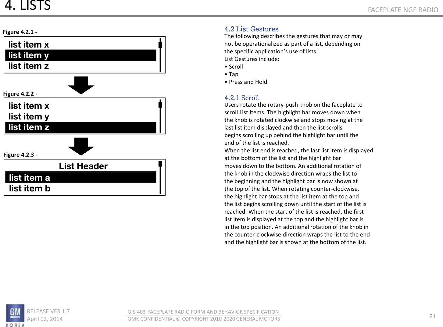 21 RELEASE VER 1.7                          April 02, 2014 GIS-403-FACEPLATE RADIO FORM AND BEHAVIOR SPECIFICATION GMK CONFIDENTIAL © COPYRIGHT 2010-2020 GENERAL MOTORS FACEPLATE NGF RADIO 4. LISTS 4.2 List Gestures The following describes the gestures that may or may not be operationalized as part of a list, depending on the speifi appliatios use of lists. List Gestures include: • “oll • Tap • Pess ad Hold  4.2.1 Scroll Users rotate the rotary-push knob on the faceplate to scroll List Items. The highlight bar moves down when the knob is rotated clockwise and stops moving at the last list item displayed and then the list scrolls begins scrolling up behind the highlight bar until the end of the list is reached. When the list end is reached, the last list item is displayed at the bottom of the list and the highlight bar moves down to the bottom. An additional rotation of the knob in the clockwise direction wraps the list to the beginning and the highlight bar is now shown at the top of the list. When rotating counter-clockwise, the highlight bar stops at the list item at the top and the list begins scrolling down until the start of the list is reached. When the start of the list is reached, the first list item is displayed at the top and the highlight bar is in the top position. An additional rotation of the knob in the counter-clockwise direction wraps the list to the end and the highlight bar is shown at the bottom of the list. Figure 4.2.1 - Figure 4.2.2 - Figure 4.2.3 - list item x list item y list item z list item x list item y list item z List Header list item a list item b 