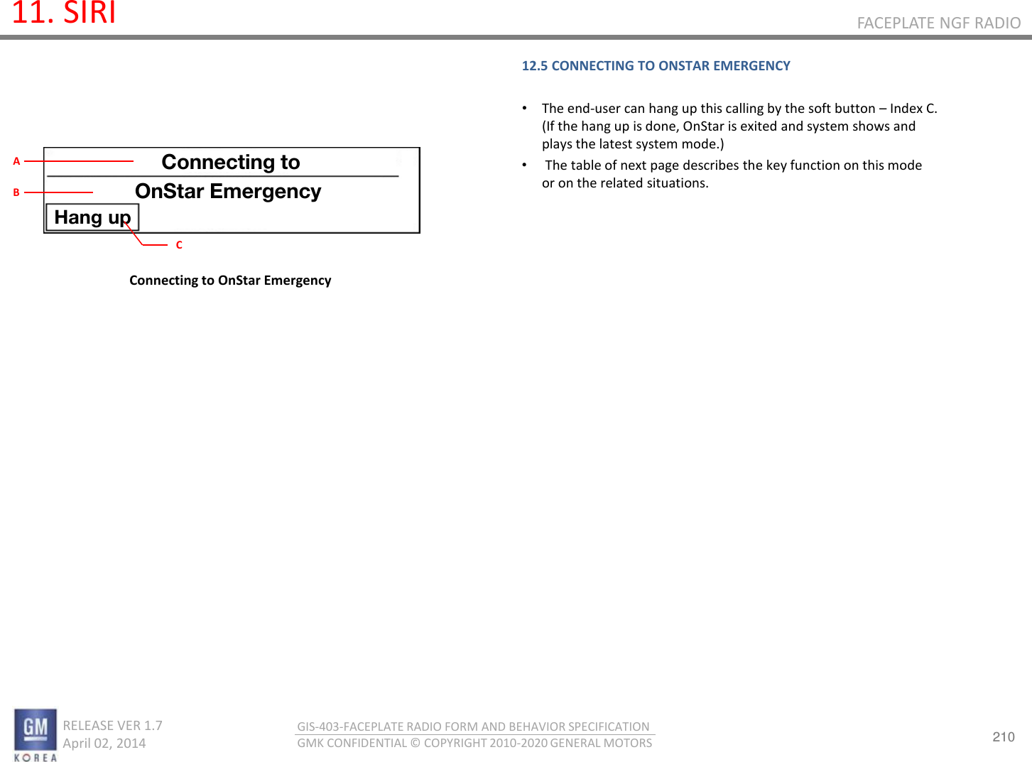 210 RELEASE VER 1.7                          April 02, 2014 GIS-403-FACEPLATE RADIO FORM AND BEHAVIOR SPECIFICATION GMK CONFIDENTIAL © COPYRIGHT 2010-2020 GENERAL MOTORS FACEPLATE NGF RADIO 11. SIRI 12.5 CONNECTING TO ONSTAR EMERGENCY  •The end-user can hang up this calling by the soft button – Index C. (If the hang up is done, OnStar is exited and system shows and plays the latest system mode.) • The table of next page describes the key function on this mode or on the related situations.    Connecting to OnStar Emergency Connecting to OnStar Emergency Hang up C A B 