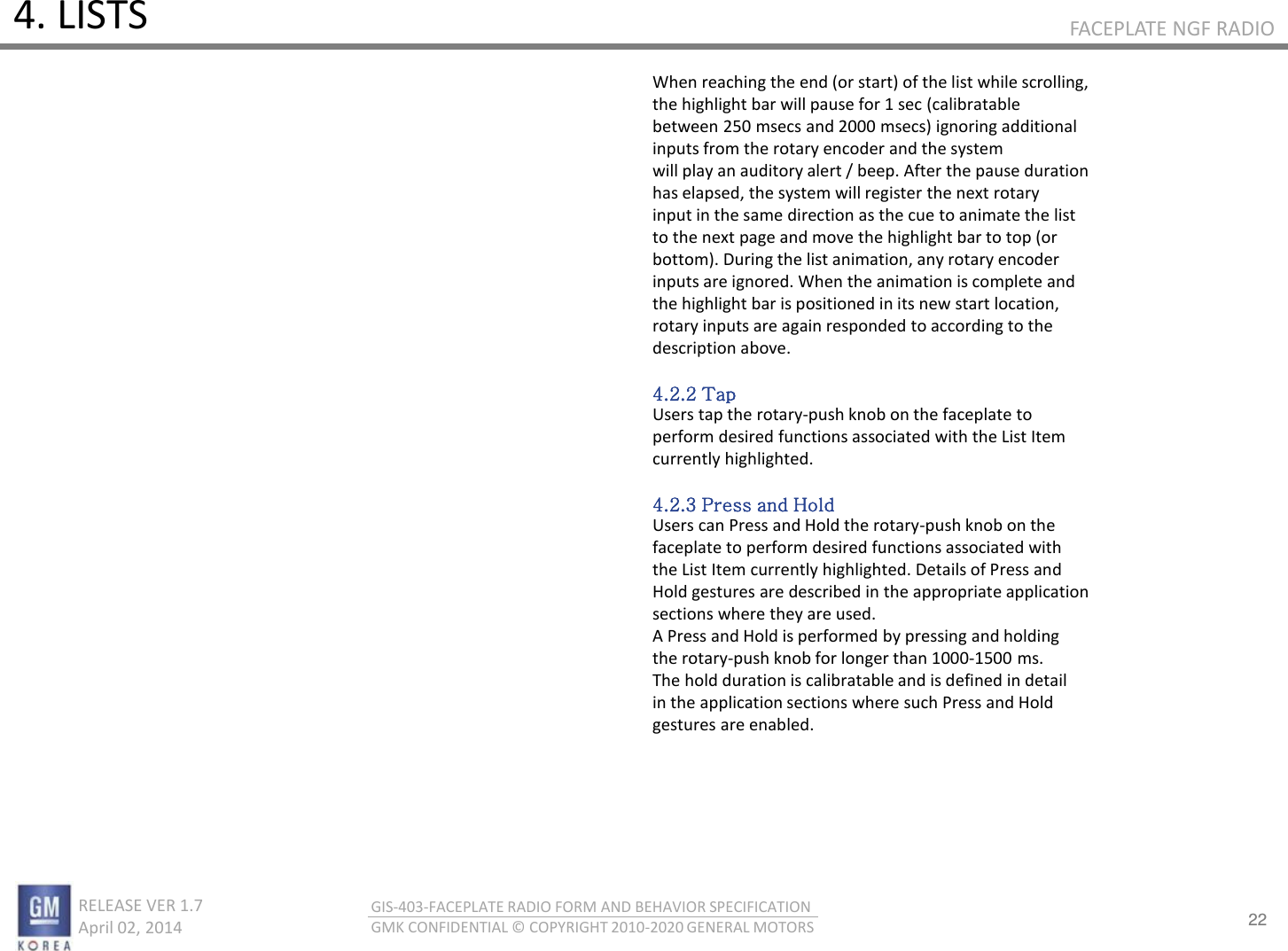 22 RELEASE VER 1.7                          April 02, 2014 GIS-403-FACEPLATE RADIO FORM AND BEHAVIOR SPECIFICATION GMK CONFIDENTIAL © COPYRIGHT 2010-2020 GENERAL MOTORS FACEPLATE NGF RADIO 4. LISTS When reaching the end (or start) of the list while scrolling, the highlight bar will pause for 1 sec (calibratable between 250 msecs and 2000 msecs) ignoring additional inputs from the rotary encoder and the system will play an auditory alert / beep. After the pause duration has elapsed, the system will register the next rotary input in the same direction as the cue to animate the list to the next page and move the highlight bar to top (or bottom). During the list animation, any rotary encoder inputs are ignored. When the animation is complete and the highlight bar is positioned in its new start location, rotary inputs are again responded to according to the description above.  4.2.2 Tap Users tap the rotary-push knob on the faceplate to perform desired functions associated with the List Item currently highlighted.  4.2.3 Press and Hold Users can Press and Hold the rotary-push knob on the faceplate to perform desired functions associated with the List Item currently highlighted. Details of Press and Hold gestures are described in the appropriate application sections where they are used. A Press and Hold is performed by pressing and holding the rotary-push knob for longer than 1000-1500 ms. The hold duration is calibratable and is defined in detail in the application sections where such Press and Hold gestures are enabled. 