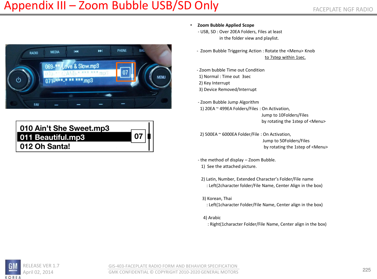 225 RELEASE VER 1.7                          April 02, 2014 GIS-403-FACEPLATE RADIO FORM AND BEHAVIOR SPECIFICATION GMK CONFIDENTIAL © COPYRIGHT 2010-2020 GENERAL MOTORS FACEPLATE NGF RADIO Appendix III – Zoom Bubble USB/SD Only •Zoom Bubble Applied Scope        - USB, SD : Over 20EA Folders, Files at least                             in the folder view and playlist.        -  Zoom Bubble Triggering Action : Rotate the &lt;Menu&gt; Knob                                                                       to 7step within 1sec.        - Zoom bubble Time out Condition         1) Normal : Time out  3sec         2) Key Interrupt         3) Device Removed/Interrupt         - Zoom Bubble Jump Algorithm          1) 20EA ~ 499EA Folders/Files : On Activation,                                                                   Jump to 10Folders/Files                                                                   by rotating the 1step of &lt;Menu&gt;           2) 500EA ~ 6000EA Folder/File : On Activation,                                                                    Jump to 50Folders/Files                                                                     by rotating the 1step of &lt;Menu&gt;         - the method of display – Zoom Bubble.           1)  See the attached picture.             Lati, Nue, Eteded Chaates Folde/File ae                : Left(2character folder/File Name, Center Align in the box)             3) Korean, Thai                 : Left(1character Folder/File Name, Center align in the box)               4) Arabic                  : Right(1character Folder/File Name, Center align in the box) 010 Ain’t She Sweet.mp3 011 Beautiful.mp3 012 Oh Santa! 07 