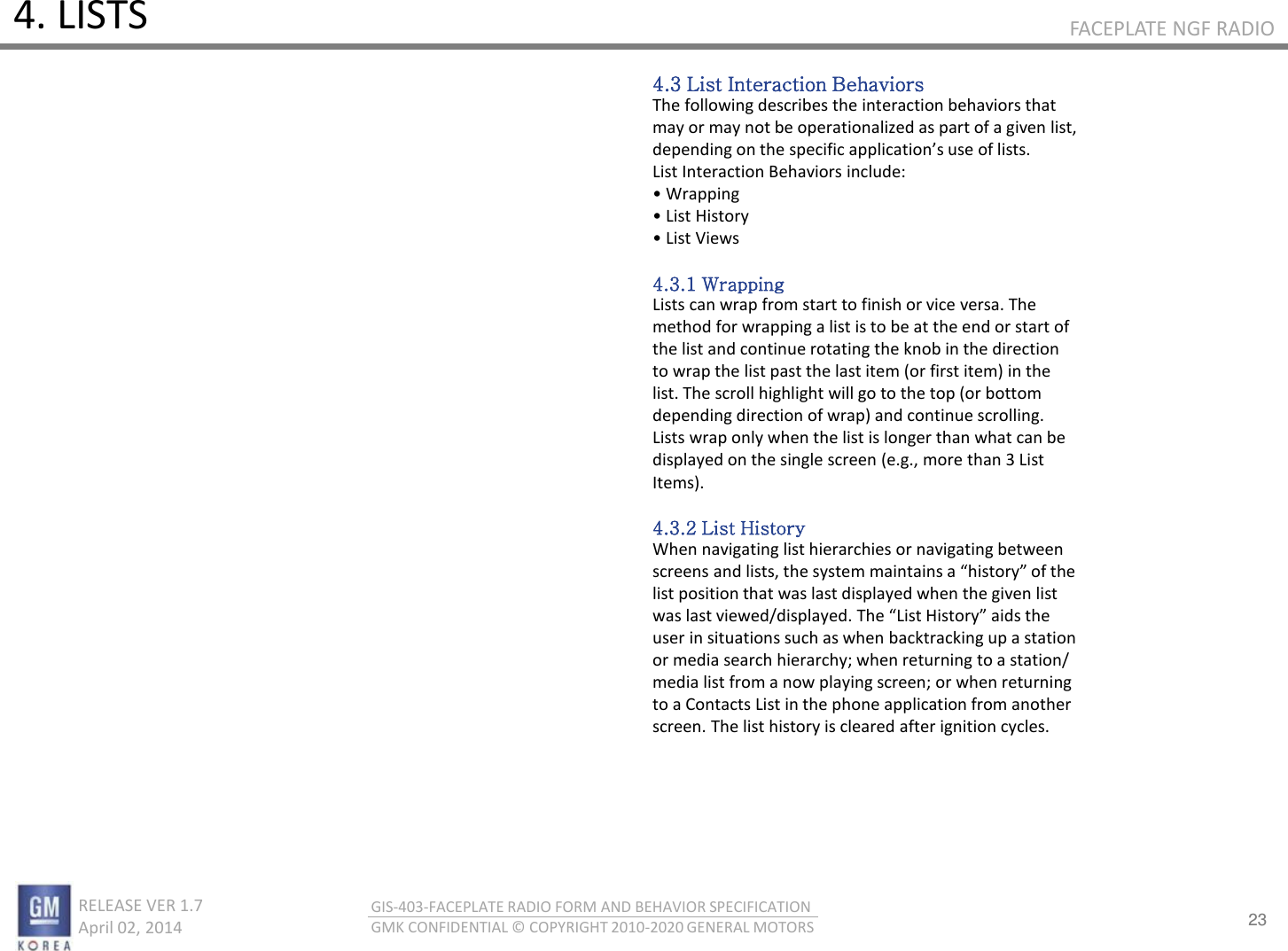 23 RELEASE VER 1.7                          April 02, 2014 GIS-403-FACEPLATE RADIO FORM AND BEHAVIOR SPECIFICATION GMK CONFIDENTIAL © COPYRIGHT 2010-2020 GENERAL MOTORS FACEPLATE NGF RADIO 4. LISTS 4.3 List Interaction Behaviors The following describes the interaction behaviors that may or may not be operationalized as part of a given list, depedig o the speifi appliatios use of lists. List Interaction Behaviors include: • Wappig • List Histo • List Views  4.3.1 Wrapping Lists can wrap from start to finish or vice versa. The method for wrapping a list is to be at the end or start of the list and continue rotating the knob in the direction to wrap the list past the last item (or first item) in the list. The scroll highlight will go to the top (or bottom depending direction of wrap) and continue scrolling. Lists wrap only when the list is longer than what can be displayed on the single screen (e.g., more than 3 List Items).  4.3.2 List History When navigating list hierarchies or navigating between sees ad lists, the sste aitais a histo of the list position that was last displayed when the given list as last ieed/displaed. The List Histo aids the user in situations such as when backtracking up a station or media search hierarchy; when returning to a station/ media list from a now playing screen; or when returning to a Contacts List in the phone application from another screen. The list history is cleared after ignition cycles. 