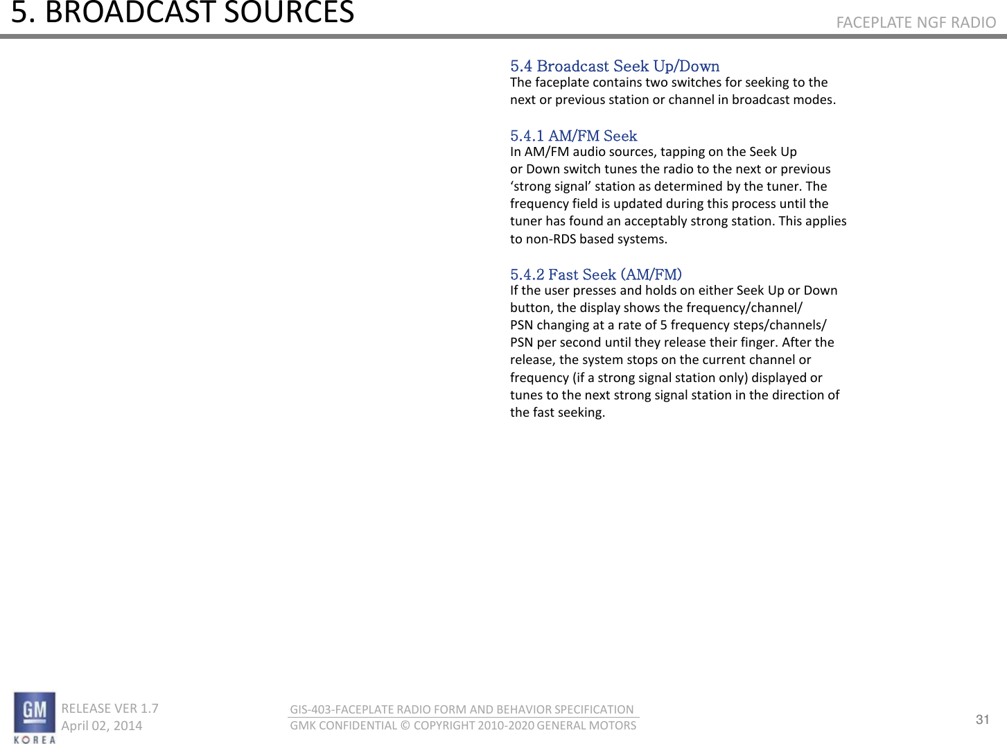 31 RELEASE VER 1.7                          April 02, 2014 GIS-403-FACEPLATE RADIO FORM AND BEHAVIOR SPECIFICATION GMK CONFIDENTIAL © COPYRIGHT 2010-2020 GENERAL MOTORS FACEPLATE NGF RADIO 5. BROADCAST SOURCES 5.4 Broadcast Seek Up/Down The faceplate contains two switches for seeking to the next or previous station or channel in broadcast modes.  5.4.1 AM/FM Seek In AM/FM audio sources, tapping on the Seek Up or Down switch tunes the radio to the next or previous stog sigal statio as deteied  the tue. The frequency field is updated during this process until the tuner has found an acceptably strong station. This applies to non-RDS based systems.  5.4.2 Fast Seek (AM/FM) If the user presses and holds on either Seek Up or Down button, the display shows the frequency/channel/ PSN changing at a rate of 5 frequency steps/channels/ PSN per second until they release their finger. After the release, the system stops on the current channel or frequency (if a strong signal station only) displayed or tunes to the next strong signal station in the direction of the fast seeking. 