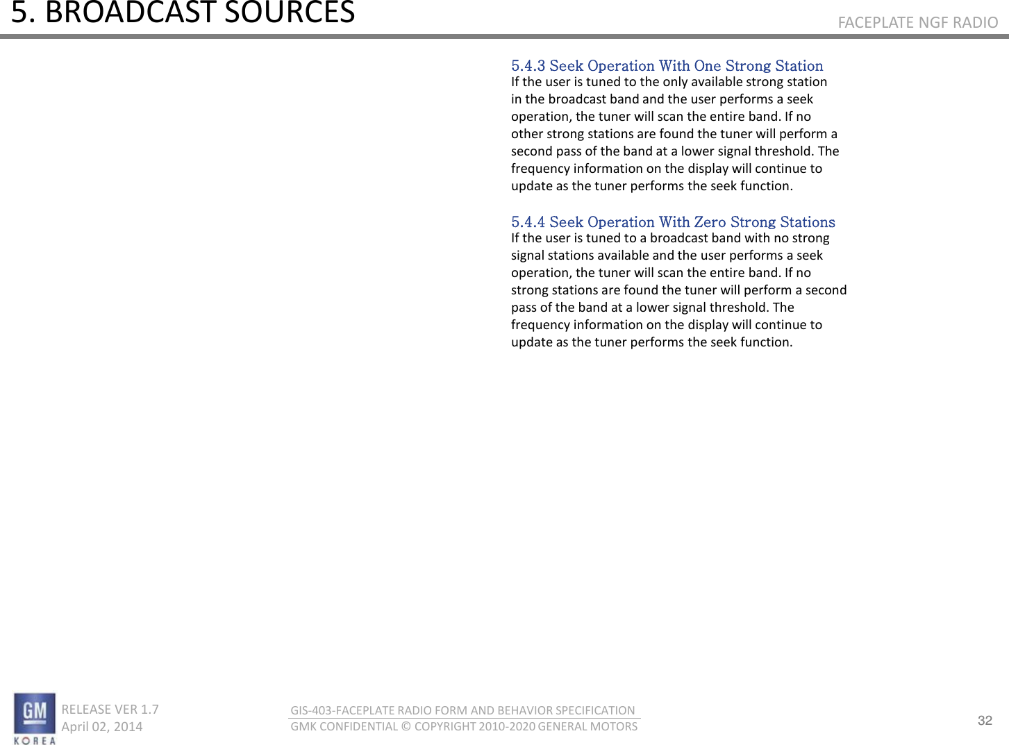 32 RELEASE VER 1.7                          April 02, 2014 GIS-403-FACEPLATE RADIO FORM AND BEHAVIOR SPECIFICATION GMK CONFIDENTIAL © COPYRIGHT 2010-2020 GENERAL MOTORS FACEPLATE NGF RADIO 5. BROADCAST SOURCES 5.4.3 Seek Operation With One Strong Station If the user is tuned to the only available strong station in the broadcast band and the user performs a seek operation, the tuner will scan the entire band. If no other strong stations are found the tuner will perform a second pass of the band at a lower signal threshold. The frequency information on the display will continue to update as the tuner performs the seek function.  5.4.4 Seek Operation With Zero Strong Stations If the user is tuned to a broadcast band with no strong signal stations available and the user performs a seek operation, the tuner will scan the entire band. If no strong stations are found the tuner will perform a second pass of the band at a lower signal threshold. The frequency information on the display will continue to update as the tuner performs the seek function. 