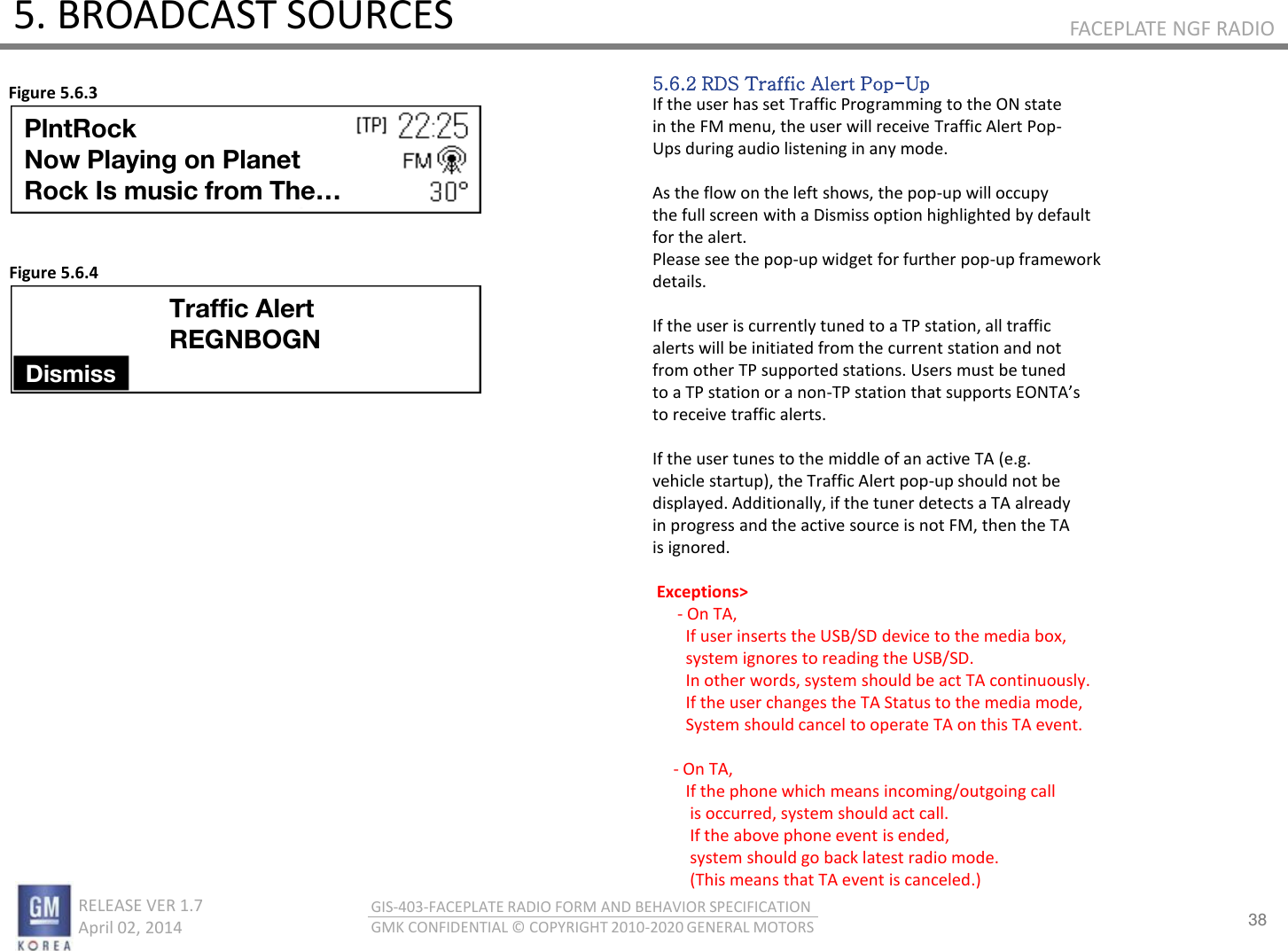 38 RELEASE VER 1.7                          April 02, 2014 GIS-403-FACEPLATE RADIO FORM AND BEHAVIOR SPECIFICATION GMK CONFIDENTIAL © COPYRIGHT 2010-2020 GENERAL MOTORS FACEPLATE NGF RADIO 5. BROADCAST SOURCES 5.6.2 RDS Traffic Alert Pop-Up If the user has set Traffic Programming to the ON state in the FM menu, the user will receive Traffic Alert Pop- Ups during audio listening in any mode.  As the flow on the left shows, the pop-up will occupy the full screen with a Dismiss option highlighted by default for the alert. Please see the pop-up widget for further pop-up framework details.  If the user is currently tuned to a TP station, all traffic alerts will be initiated from the current station and not from other TP supported stations. Users must be tuned to a TP station or a non-TP statio that suppots EONTAs to receive traffic alerts.   If the user tunes to the middle of an active TA (e.g. vehicle startup), the Traffic Alert pop-up should not be displayed. Additionally, if the tuner detects a TA already in progress and the active source is not FM, then the TA is ignored.   Exceptions&gt;       - On TA,          If user inserts the USB/SD device to the media box,         system ignores to reading the USB/SD.         In other words, system should be act TA continuously.          If the user changes the TA Status to the media mode,         System should cancel to operate TA on this TA event.                - On TA,         If the phone which means incoming/outgoing call          is occurred, system should act call.          If the above phone event is ended,          system should go back latest radio mode.          (This means that TA event is canceled.) Figure 5.6.3 Figure 5.6.4 PlntRock Now Playing on Planet  Rock Is music from The… Traffic Alert REGNBOGN Dismiss 