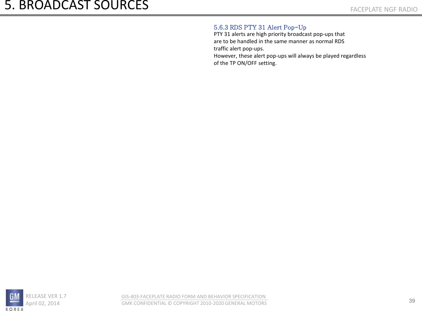 39 RELEASE VER 1.7                          April 02, 2014 GIS-403-FACEPLATE RADIO FORM AND BEHAVIOR SPECIFICATION GMK CONFIDENTIAL © COPYRIGHT 2010-2020 GENERAL MOTORS FACEPLATE NGF RADIO 5. BROADCAST SOURCES 5.6.3 RDS PTY 31 Alert Pop-Up PTY 31 alerts are high priority broadcast pop-ups that are to be handled in the same manner as normal RDS traffic alert pop-ups. However, these alert pop-ups will always be played regardless of the TP ON/OFF setting. 