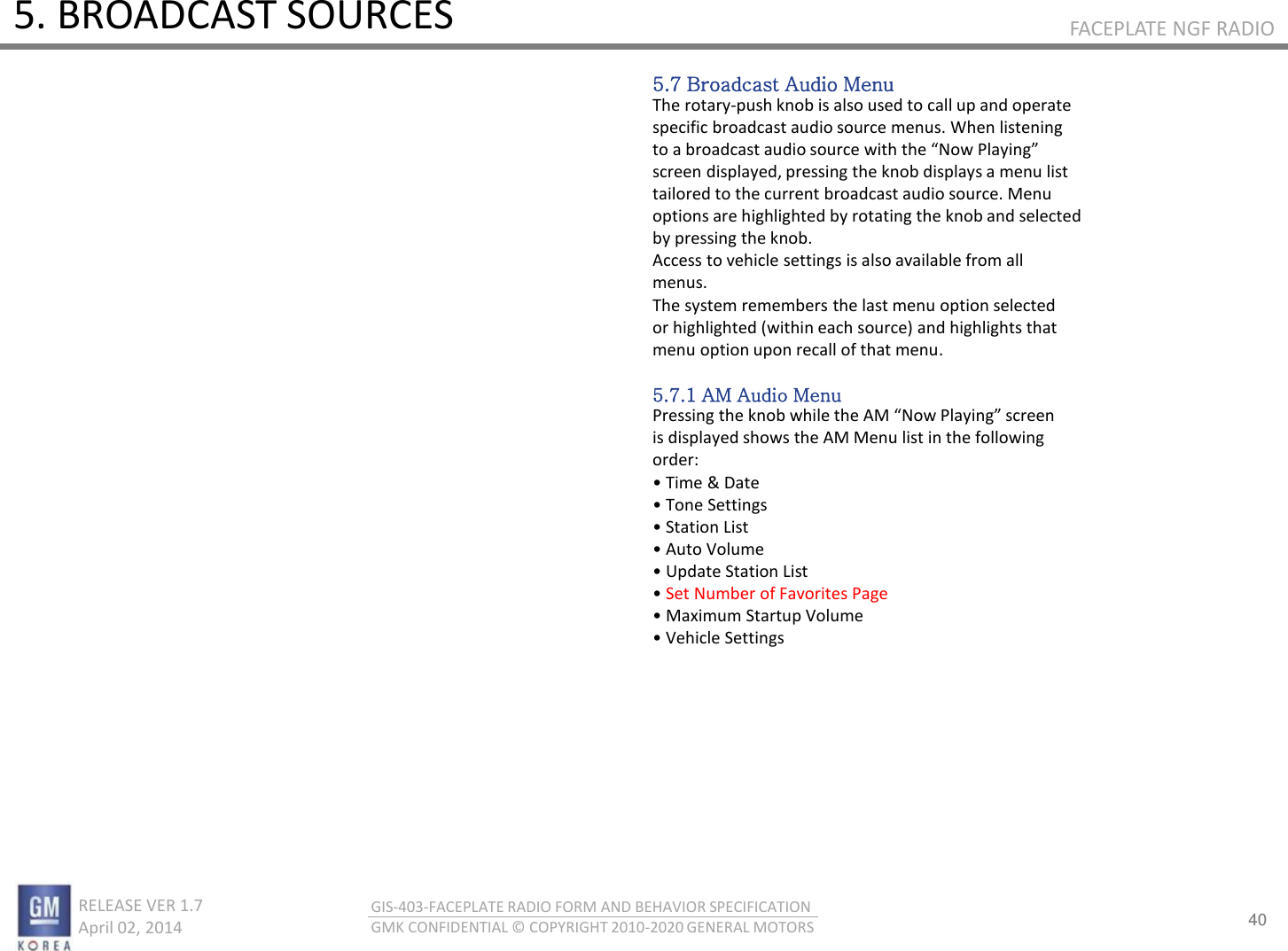 40 RELEASE VER 1.7                          April 02, 2014 GIS-403-FACEPLATE RADIO FORM AND BEHAVIOR SPECIFICATION GMK CONFIDENTIAL © COPYRIGHT 2010-2020 GENERAL MOTORS FACEPLATE NGF RADIO 5. BROADCAST SOURCES 5.7 Broadcast Audio Menu The rotary-push knob is also used to call up and operate specific broadcast audio source menus. When listening to a oadast audio soue ith the No Plaig screen displayed, pressing the knob displays a menu list tailored to the current broadcast audio source. Menu options are highlighted by rotating the knob and selected by pressing the knob. Access to vehicle settings is also available from all menus. The system remembers the last menu option selected or highlighted (within each source) and highlights that menu option upon recall of that menu.  5.7.1 AM Audio Menu Pessig the ko hile the AM No Plaig see is displayed shows the AM Menu list in the following order: • Tie &amp; Date • Toe “ettigs • “tatio List • Auto Volue • Update “tatio List • Set Number of Favorites Page • Maiu “tatup Volue • Vehile “ettigs 