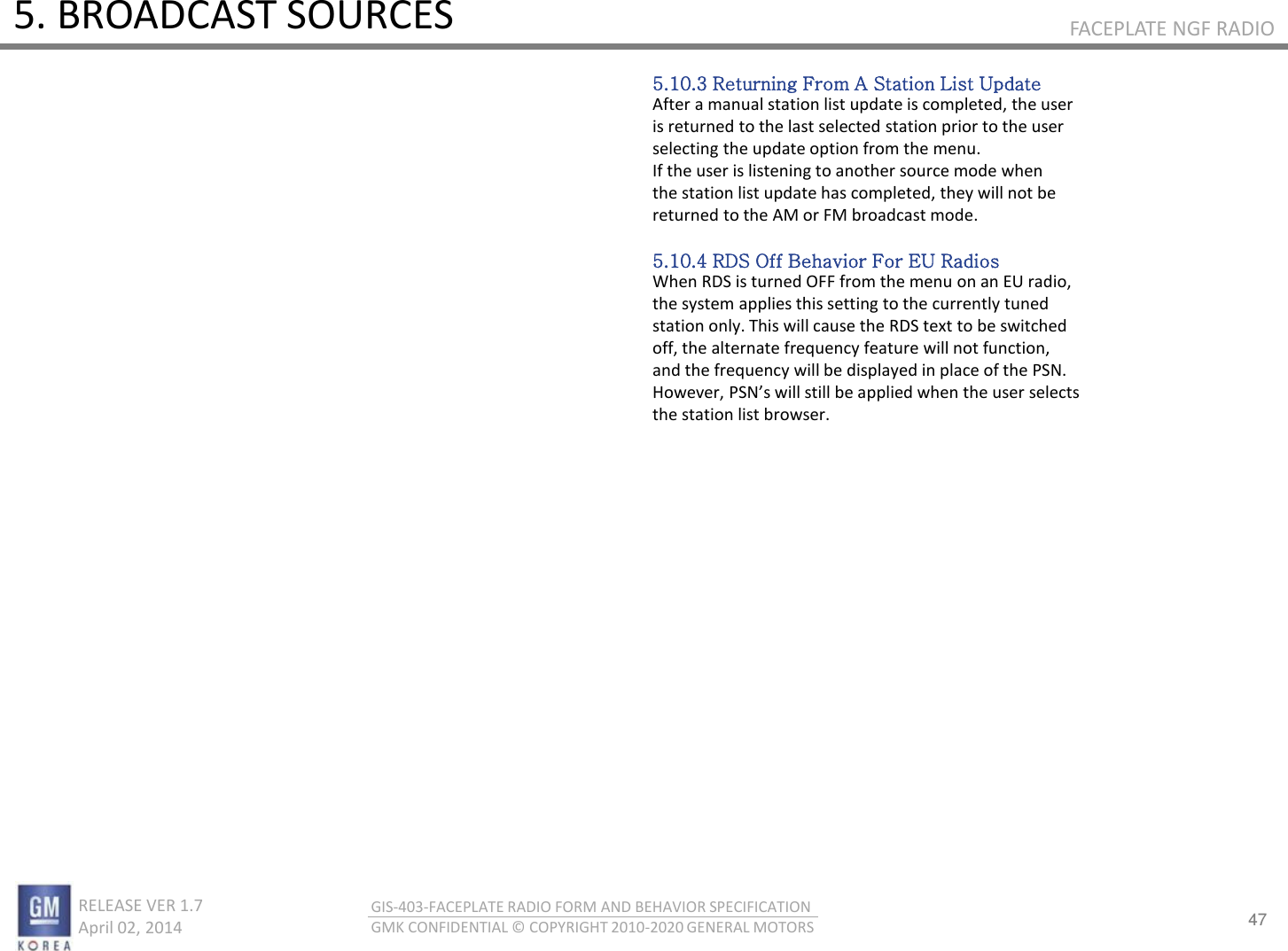 47 RELEASE VER 1.7                          April 02, 2014 GIS-403-FACEPLATE RADIO FORM AND BEHAVIOR SPECIFICATION GMK CONFIDENTIAL © COPYRIGHT 2010-2020 GENERAL MOTORS FACEPLATE NGF RADIO 5. BROADCAST SOURCES 5.10.3 Returning From A Station List Update After a manual station list update is completed, the user is returned to the last selected station prior to the user selecting the update option from the menu. If the user is listening to another source mode when the station list update has completed, they will not be returned to the AM or FM broadcast mode.  5.10.4 RDS Off Behavior For EU Radios When RDS is turned OFF from the menu on an EU radio, the system applies this setting to the currently tuned station only. This will cause the RDS text to be switched off, the alternate frequency feature will not function, and the frequency will be displayed in place of the PSN. Hoee, P“Ns ill still e applied he the use selets the station list browser. 