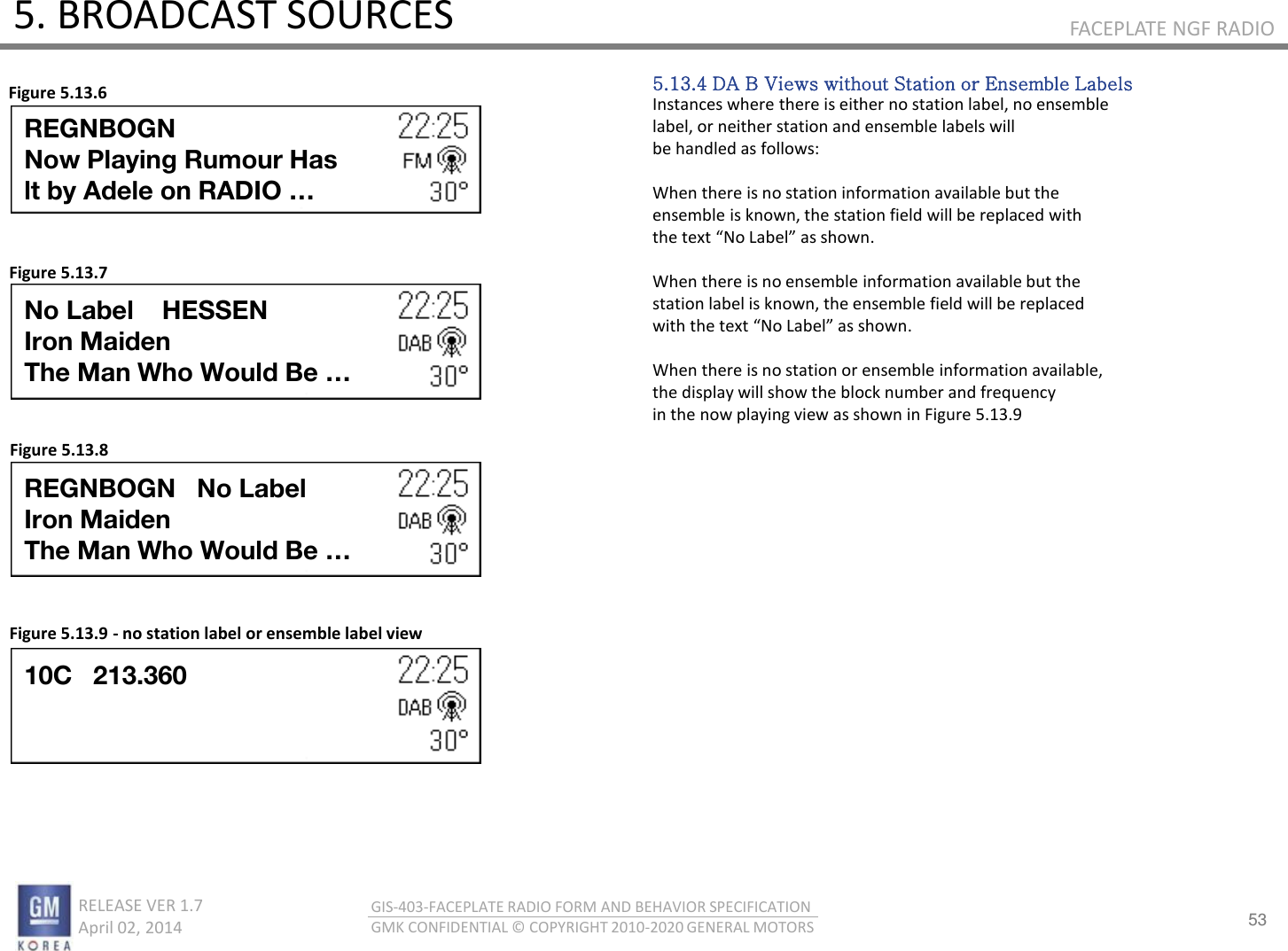 53 RELEASE VER 1.7                          April 02, 2014 GIS-403-FACEPLATE RADIO FORM AND BEHAVIOR SPECIFICATION GMK CONFIDENTIAL © COPYRIGHT 2010-2020 GENERAL MOTORS FACEPLATE NGF RADIO 5. BROADCAST SOURCES 5.13.4 DA B Views without Station or Ensemble Labels Instances where there is either no station label, no ensemble label, or neither station and ensemble labels will be handled as follows:  When there is no station information available but the ensemble is known, the station field will be replaced with the tet No Lael as sho.  When there is no ensemble information available but the station label is known, the ensemble field will be replaced ith the tet No Lael as sho.  When there is no station or ensemble information available, the display will show the block number and frequency in the now playing view as shown in Figure 5.13.9 Figure 5.13.6 Figure 5.13.7 Figure 5.13.8 Figure 5.13.9 - no station label or ensemble label view REGNBOGN Now Playing Rumour Has lt by Adele on RADIO … No Label    HESSEN Iron Maiden The Man Who Would Be … REGNBOGN   No Label Iron Maiden The Man Who Would Be … 10C   213.360 