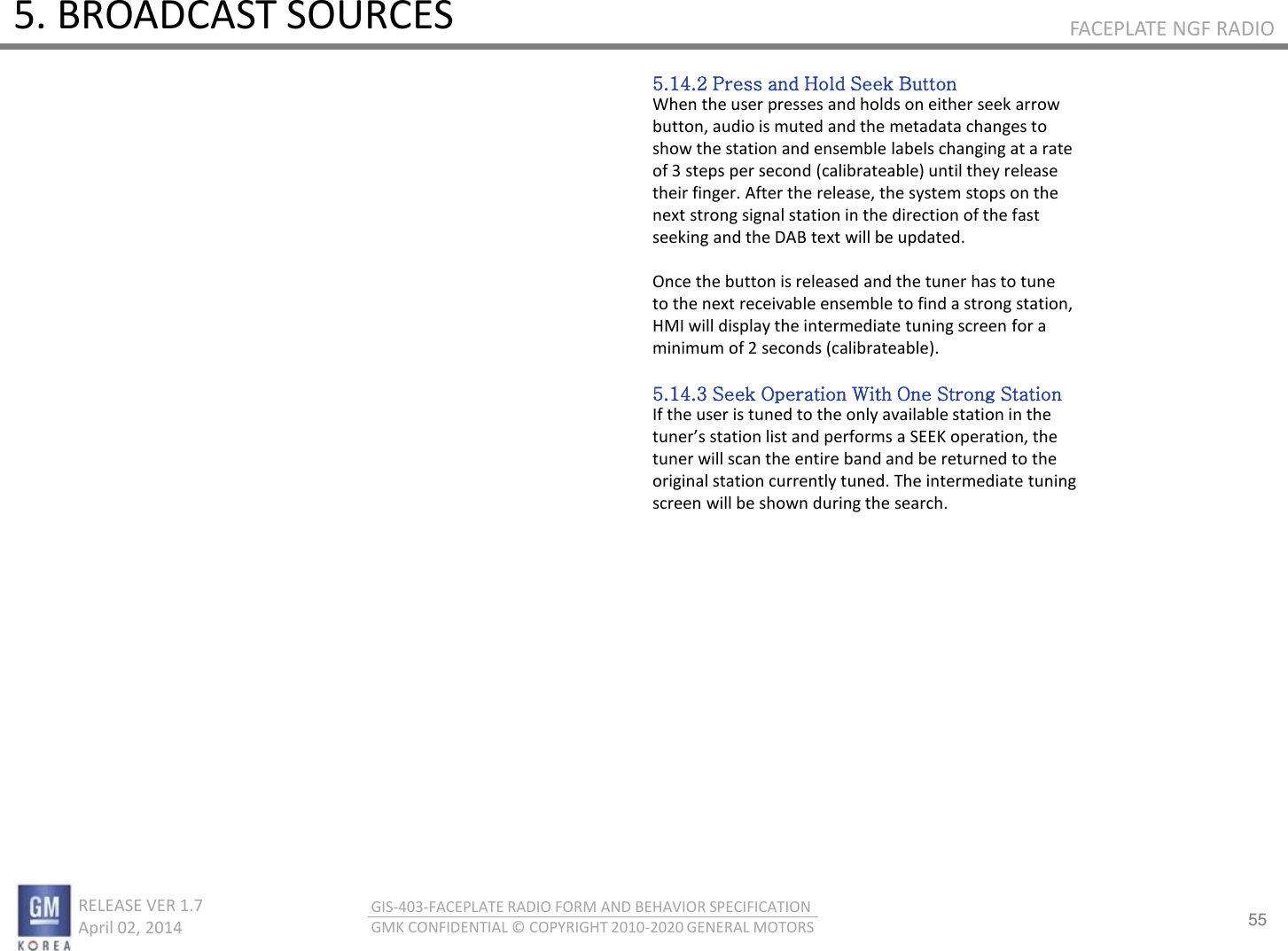 55 RELEASE VER 1.7                          April 02, 2014 GIS-403-FACEPLATE RADIO FORM AND BEHAVIOR SPECIFICATION GMK CONFIDENTIAL © COPYRIGHT 2010-2020 GENERAL MOTORS FACEPLATE NGF RADIO 5. BROADCAST SOURCES 5.14.2 Press and Hold Seek Button When the user presses and holds on either seek arrow button, audio is muted and the metadata changes to show the station and ensemble labels changing at a rate of 3 steps per second (calibrateable) until they release their finger. After the release, the system stops on the next strong signal station in the direction of the fast seeking and the DAB text will be updated.  Once the button is released and the tuner has to tune to the next receivable ensemble to find a strong station, HMI will display the intermediate tuning screen for a minimum of 2 seconds (calibrateable).  5.14.3 Seek Operation With One Strong Station If the user is tuned to the only available station in the tues statio list ad pefos a “EEK opeatio, the tuner will scan the entire band and be returned to the original station currently tuned. The intermediate tuning screen will be shown during the search. 
