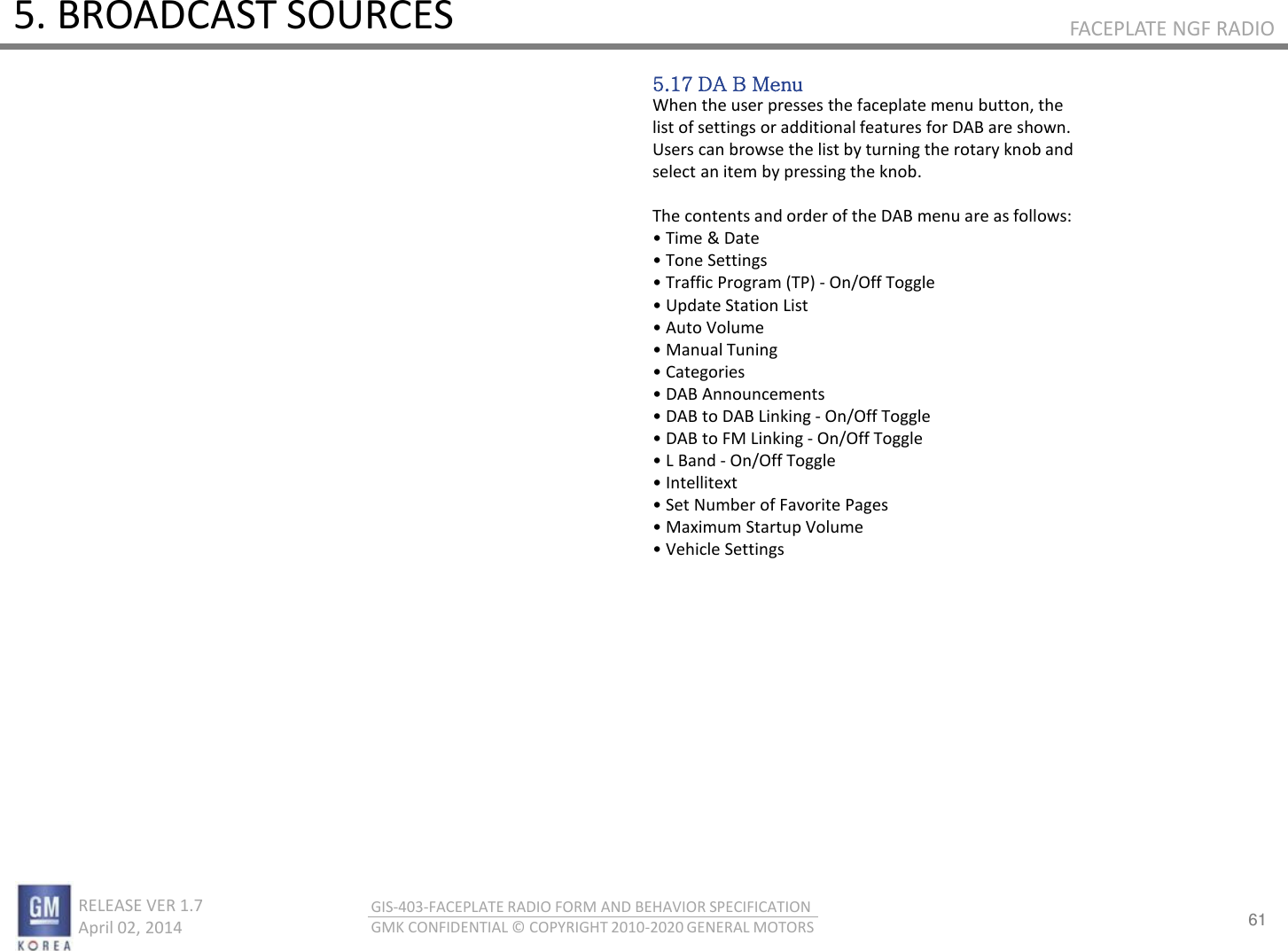 61 RELEASE VER 1.7                          April 02, 2014 GIS-403-FACEPLATE RADIO FORM AND BEHAVIOR SPECIFICATION GMK CONFIDENTIAL © COPYRIGHT 2010-2020 GENERAL MOTORS FACEPLATE NGF RADIO 5. BROADCAST SOURCES 5.17 DA B Menu When the user presses the faceplate menu button, the list of settings or additional features for DAB are shown. Users can browse the list by turning the rotary knob and select an item by pressing the knob.  The contents and order of the DAB menu are as follows: • Tie &amp; Date • Toe “ettigs • Taffi Poga TP - On/Off Toggle • Update “tatio List • Auto Volue • Maual Tuig • Categoies • DAB Aoueets • DAB to DAB Likig - On/Off Toggle • DAB to FM Likig - On/Off Toggle • L Bad - On/Off Toggle • Itellitet • “et Nue of Favorite Pages • Maiu “tatup Volue • Vehile “ettigs 