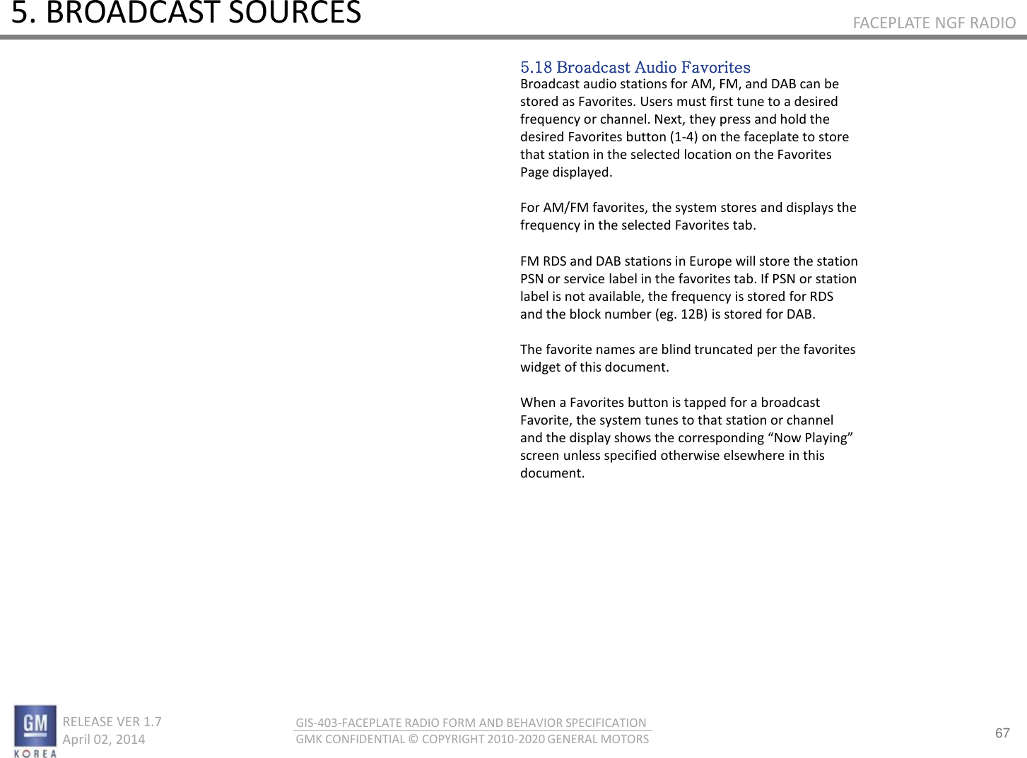 67 RELEASE VER 1.7                          April 02, 2014 GIS-403-FACEPLATE RADIO FORM AND BEHAVIOR SPECIFICATION GMK CONFIDENTIAL © COPYRIGHT 2010-2020 GENERAL MOTORS FACEPLATE NGF RADIO 5. BROADCAST SOURCES 5.18 Broadcast Audio Favorites Broadcast audio stations for AM, FM, and DAB can be stored as Favorites. Users must first tune to a desired frequency or channel. Next, they press and hold the desired Favorites button (1-4) on the faceplate to store that station in the selected location on the Favorites Page displayed.  For AM/FM favorites, the system stores and displays the frequency in the selected Favorites tab.  FM RDS and DAB stations in Europe will store the station PSN or service label in the favorites tab. If PSN or station label is not available, the frequency is stored for RDS and the block number (eg. 12B) is stored for DAB.  The favorite names are blind truncated per the favorites widget of this document.  When a Favorites button is tapped for a broadcast Favorite, the system tunes to that station or channel ad the displa shos the oespodig No Plaig screen unless specified otherwise elsewhere in this document. 