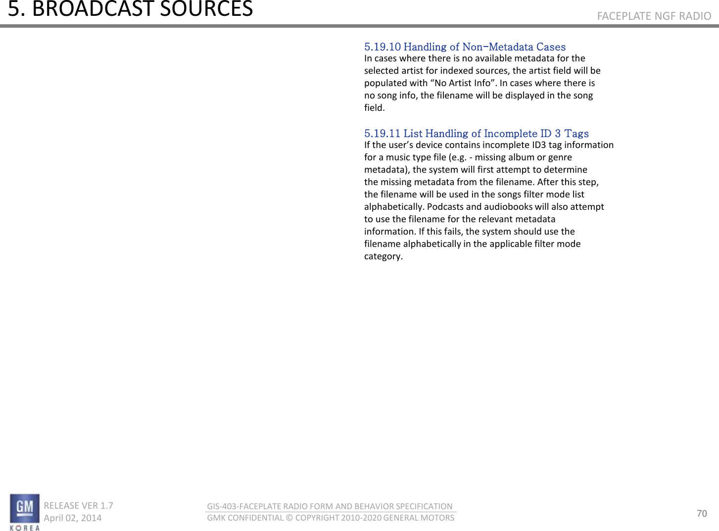 70 RELEASE VER 1.7                          April 02, 2014 GIS-403-FACEPLATE RADIO FORM AND BEHAVIOR SPECIFICATION GMK CONFIDENTIAL © COPYRIGHT 2010-2020 GENERAL MOTORS FACEPLATE NGF RADIO 5. BROADCAST SOURCES 5.19.10 Handling of Non-Metadata Cases In cases where there is no available metadata for the selected artist for indexed sources, the artist field will be populated ith No Atist Ifo. I ases hee thee is no song info, the filename will be displayed in the song field.  5.19.11 List Handling of Incomplete ID 3 Tags If the uses deie otais ioplete ID tag ifoatio for a music type file (e.g. - missing album or genre metadata), the system will first attempt to determine the missing metadata from the filename. After this step, the filename will be used in the songs filter mode list alphabetically. Podcasts and audiobooks will also attempt to use the filename for the relevant metadata information. If this fails, the system should use the filename alphabetically in the applicable filter mode category. 