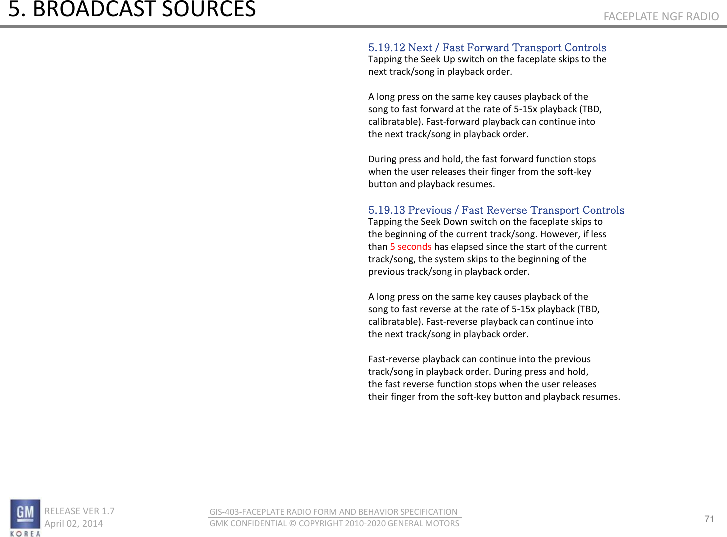 71 RELEASE VER 1.7                          April 02, 2014 GIS-403-FACEPLATE RADIO FORM AND BEHAVIOR SPECIFICATION GMK CONFIDENTIAL © COPYRIGHT 2010-2020 GENERAL MOTORS FACEPLATE NGF RADIO 5. BROADCAST SOURCES 5.19.12 Next / Fast Forward Transport Controls Tapping the Seek Up switch on the faceplate skips to the next track/song in playback order.  A long press on the same key causes playback of the song to fast forward at the rate of 5-15x playback (TBD, calibratable). Fast-forward playback can continue into the next track/song in playback order.  During press and hold, the fast forward function stops when the user releases their finger from the soft-key button and playback resumes.  5.19.13 Previous / Fast Reverse Transport Controls Tapping the Seek Down switch on the faceplate skips to the beginning of the current track/song. However, if less than 5 seconds has elapsed since the start of the current track/song, the system skips to the beginning of the previous track/song in playback order.  A long press on the same key causes playback of the song to fast reverse at the rate of 5-15x playback (TBD, calibratable). Fast-reverse playback can continue into the next track/song in playback order.  Fast-reverse playback can continue into the previous track/song in playback order. During press and hold, the fast reverse function stops when the user releases their finger from the soft-key button and playback resumes. 