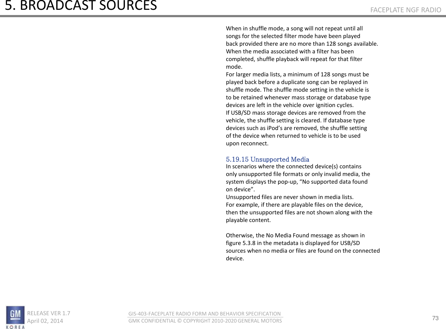 73 RELEASE VER 1.7                          April 02, 2014 GIS-403-FACEPLATE RADIO FORM AND BEHAVIOR SPECIFICATION GMK CONFIDENTIAL © COPYRIGHT 2010-2020 GENERAL MOTORS FACEPLATE NGF RADIO 5. BROADCAST SOURCES When in shuffle mode, a song will not repeat until all songs for the selected filter mode have been played back provided there are no more than 128 songs available. When the media associated with a filter has been completed, shuffle playback will repeat for that filter mode. For larger media lists, a minimum of 128 songs must be played back before a duplicate song can be replayed in shuffle mode. The shuffle mode setting in the vehicle is to be retained whenever mass storage or database type devices are left in the vehicle over ignition cycles. If USB/SD mass storage devices are removed from the vehicle, the shuffle setting is cleared. If database type deies suh as iPods ae eoed, the shuffle settig of the device when returned to vehicle is to be used upon reconnect.  5.19.15 Unsupported Media In scenarios where the connected device(s) contains only unsupported file formats or only invalid media, the system displays the pop-up, No suppoted data foud o deie. Unsupported files are never shown in media lists. For example, if there are playable files on the device, then the unsupported files are not shown along with the playable content.  Otherwise, the No Media Found message as shown in figure 5.3.8 in the metadata is displayed for USB/SD sources when no media or files are found on the connected device. 