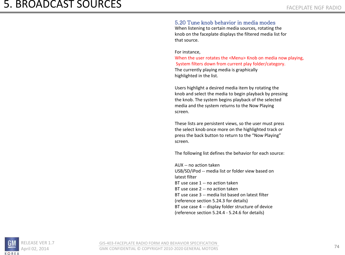 74 RELEASE VER 1.7                          April 02, 2014 GIS-403-FACEPLATE RADIO FORM AND BEHAVIOR SPECIFICATION GMK CONFIDENTIAL © COPYRIGHT 2010-2020 GENERAL MOTORS FACEPLATE NGF RADIO 5. BROADCAST SOURCES 5.20 Tune knob behavior in media modes When listening to certain media sources, rotating the knob on the faceplate displays the filtered media list for that source.   For instance,  When the user rotates the &lt;Menu&gt; Knob on media now playing,  System filters down from current play folder/category. The currently playing media is graphically highlighted in the list.  Users highlight a desired media item by rotating the knob and select the media to begin playback by pressing the knob. The system begins playback of the selected media and the system returns to the Now Playing screen.  These lists are persistent views, so the user must press the select knob once more on the highlighted track or pess the ak utto to etu to the No Plaig screen.  The following list defines the behavior for each source:  AUX -- no action taken USB/SD/iPod -- media list or folder view based on latest filter BT use case 1 -- no action taken BT use case 2 -- no action taken BT use case 3 -- media list based on latest filter (reference section 5.24.3 for details) BT use case 4 -- display folder structure of device (reference section 5.24.4 - 5.24.6 for details) 