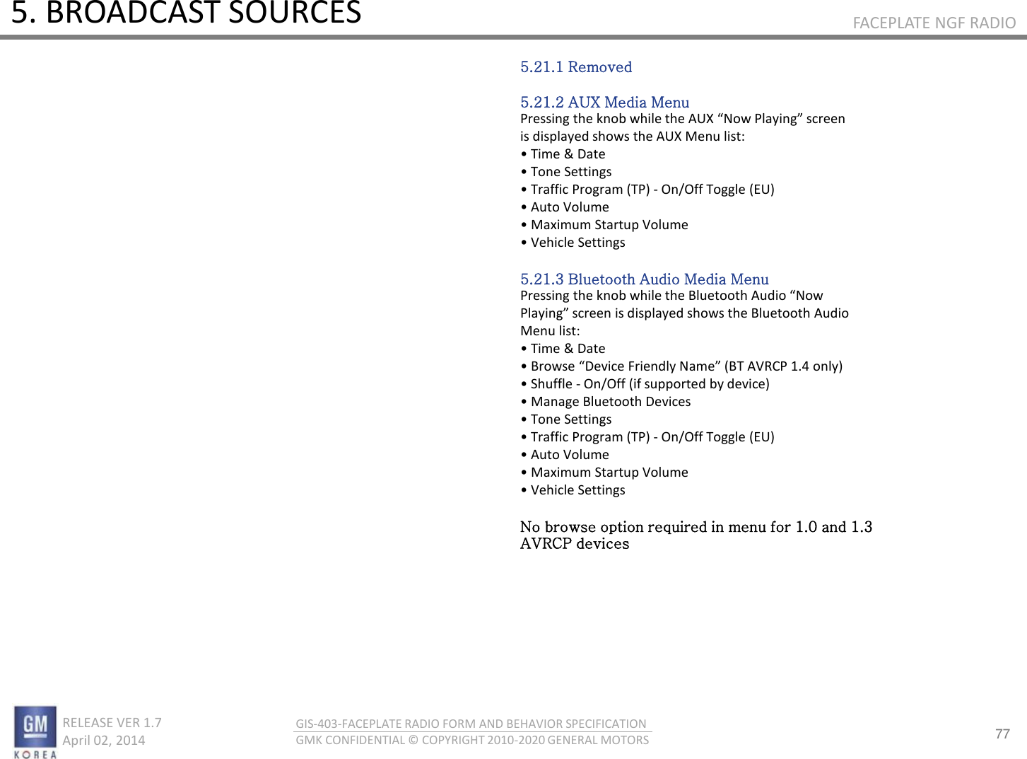 77 RELEASE VER 1.7                          April 02, 2014 GIS-403-FACEPLATE RADIO FORM AND BEHAVIOR SPECIFICATION GMK CONFIDENTIAL © COPYRIGHT 2010-2020 GENERAL MOTORS FACEPLATE NGF RADIO 5. BROADCAST SOURCES 5.21.1 Removed  5.21.2 AUX Media Menu Pessig the ko hile the AUX No Plaig see is displayed shows the AUX Menu list: • Tie &amp; Date • Toe “ettigs • Taffi Poga TP - On/Off Toggle (EU) • Auto Volue • Maiu “tatup Volue • Vehile Settings  5.21.3 Bluetooth Audio Media Menu Pessig the ko hile the Bluetooth Audio No Plaig see is displaed shos the Bluetooth Audio Menu list: • Tie &amp; Date • Bose Deie Fiedl Nae BT AV‘CP . ol • “huffle - On/Off (if supported by device) • Maage Bluetooth Deies • Toe “ettigs • Taffi Poga TP - On/Off Toggle (EU) • Auto Volue • Maiu “tatup Volue • Vehile “ettigs  No browse option required in menu for 1.0 and 1.3 AVRCP devices 