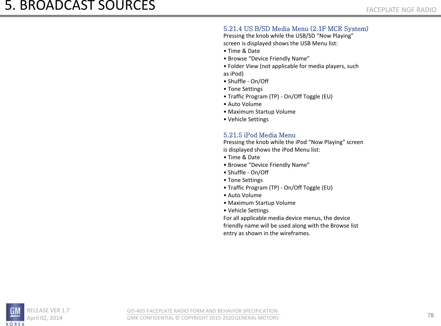 78 RELEASE VER 1.7                          April 02, 2014 GIS-403-FACEPLATE RADIO FORM AND BEHAVIOR SPECIFICATION GMK CONFIDENTIAL © COPYRIGHT 2010-2020 GENERAL MOTORS FACEPLATE NGF RADIO 5. BROADCAST SOURCES 5.21.4 US B/SD Media Menu (2.1F MCR System) Pessig the ko hile the U“B/“D No Plaig screen is displayed shows the USB Menu list: • Tie &amp; Date • Bose Deie Fiedl Nae • Folde Vie ot appliale fo edia plaes, suh as iPod) • “huffle - On/Off • Toe “ettigs • Taffi Poga TP - On/Off Toggle (EU) • Auto Volue • Maiu “tatup Volue • Vehile Settings  5.21.5 iPod Media Menu Pessig the ko hile the iPod No Plaig see is displayed shows the iPod Menu list: • Tie &amp; Date • Bose Deie Fiedl Nae • “huffle - On/Off • Toe “ettigs • Taffi Poga TP - On/Off Toggle (EU) • Auto Volue • Maiu “tatup Volue • Vehile “ettigs For all applicable media device menus, the device friendly name will be used along with the Browse list entry as shown in the wireframes. 