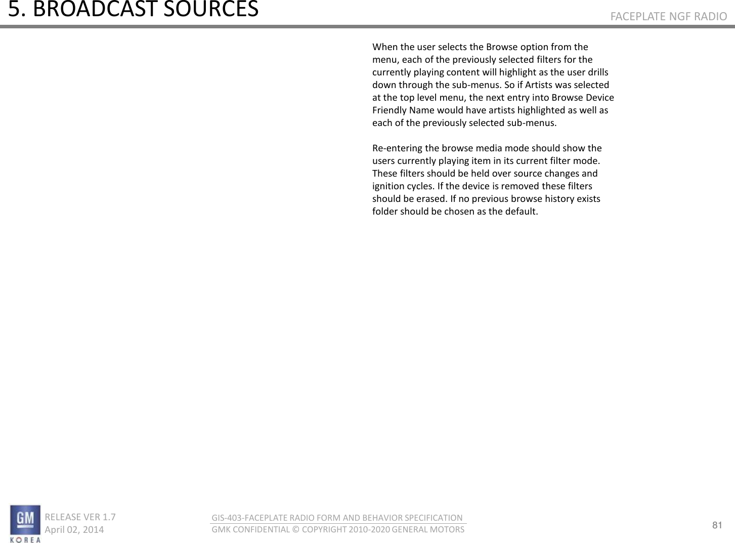 81 RELEASE VER 1.7                          April 02, 2014 GIS-403-FACEPLATE RADIO FORM AND BEHAVIOR SPECIFICATION GMK CONFIDENTIAL © COPYRIGHT 2010-2020 GENERAL MOTORS FACEPLATE NGF RADIO 5. BROADCAST SOURCES When the user selects the Browse option from the menu, each of the previously selected filters for the currently playing content will highlight as the user drills down through the sub-menus. So if Artists was selected at the top level menu, the next entry into Browse Device Friendly Name would have artists highlighted as well as each of the previously selected sub-menus.  Re-entering the browse media mode should show the users currently playing item in its current filter mode. These filters should be held over source changes and ignition cycles. If the device is removed these filters should be erased. If no previous browse history exists folder should be chosen as the default. 