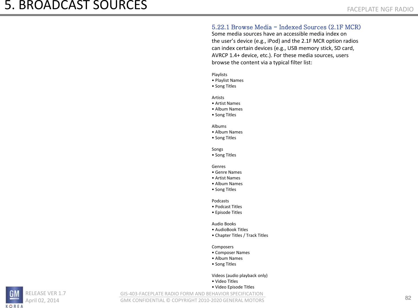 82 RELEASE VER 1.7                          April 02, 2014 GIS-403-FACEPLATE RADIO FORM AND BEHAVIOR SPECIFICATION GMK CONFIDENTIAL © COPYRIGHT 2010-2020 GENERAL MOTORS FACEPLATE NGF RADIO 5. BROADCAST SOURCES 5.22.1 Browse Media - Indexed Sources (2.1F MCR) Some media sources have an accessible media index on the uses deie e.g., iPod ad the .F MC‘ optio adios can index certain devices (e.g., USB memory stick, SD card, AVRCP 1.4+ device, etc.). For these media sources, users browse the content via a typical filter list:  Playlists • Plalist Naes • “og Titles  Artists • Atist Naes • Alu Naes • “og Titles  Albums • Alu Naes • “og Titles  Songs • “og Titles  Genres • Gee Naes • Atist Naes • Alu Naes • “og Titles  Podcasts • Podast Titles • Episode Titles  Audio Books • AudioBook Titles • Chapte Titles / Tak Titles  Composers • Copose Naes • Alu Naes • “og Titles  Videos (audio playback only) • Video Titles • Video Episode Titles 