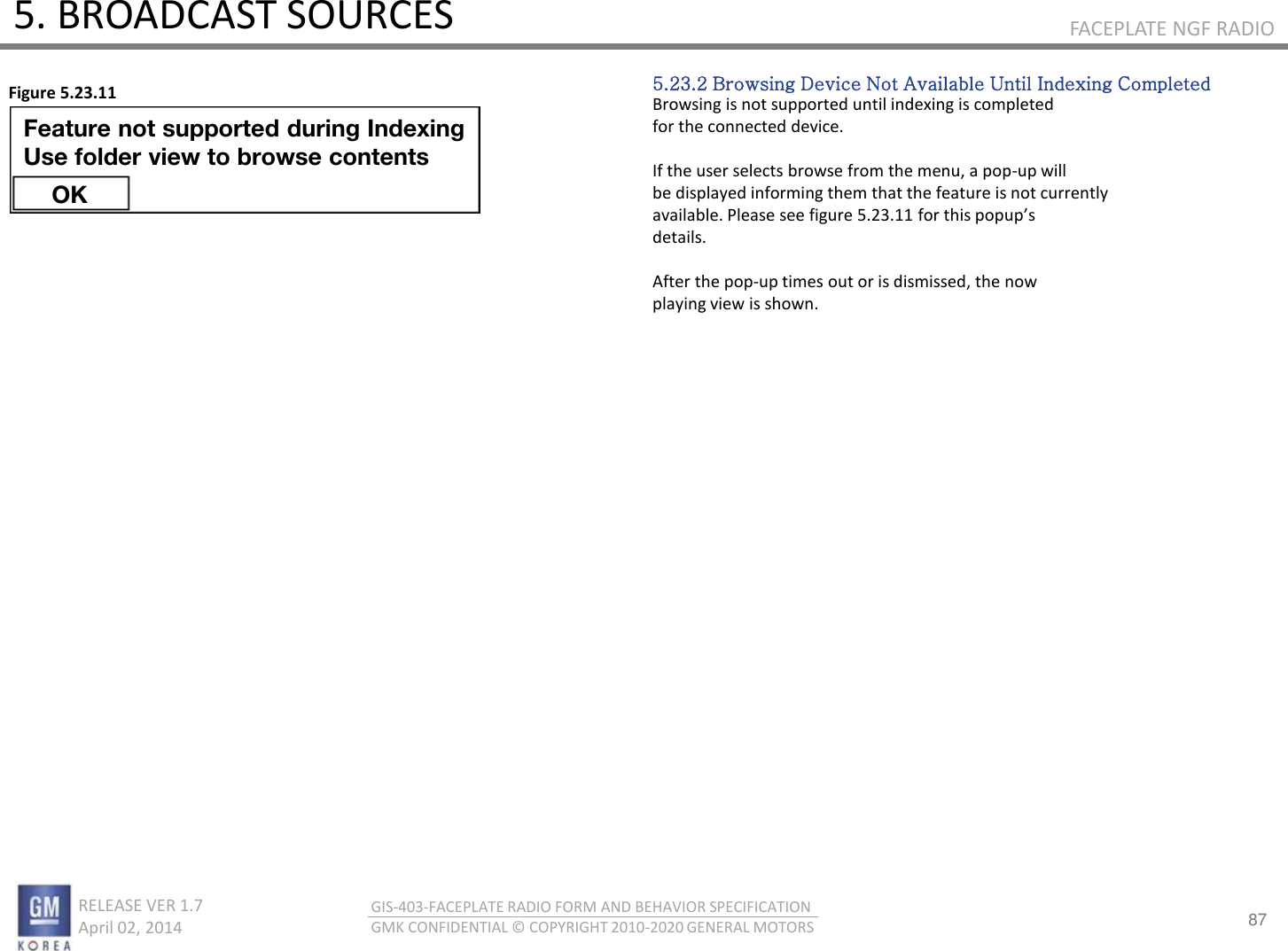 87 RELEASE VER 1.7                          April 02, 2014 GIS-403-FACEPLATE RADIO FORM AND BEHAVIOR SPECIFICATION GMK CONFIDENTIAL © COPYRIGHT 2010-2020 GENERAL MOTORS FACEPLATE NGF RADIO 5. BROADCAST SOURCES 5.23.2 Browsing Device Not Available Until Indexing Completed Browsing is not supported until indexing is completed for the connected device.  If the user selects browse from the menu, a pop-up will be displayed informing them that the feature is not currently aailale. Please see figue .. fo this popups details.  After the pop-up times out or is dismissed, the now playing view is shown. Figure 5.23.11 Feature not supported during Indexing  Use folder view to browse contents OK 