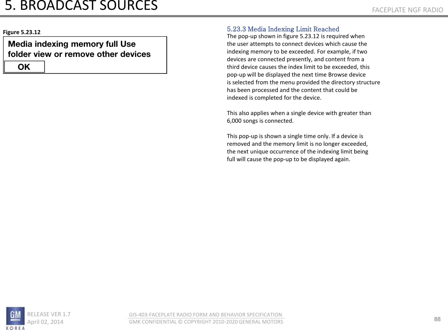 88 RELEASE VER 1.7                          April 02, 2014 GIS-403-FACEPLATE RADIO FORM AND BEHAVIOR SPECIFICATION GMK CONFIDENTIAL © COPYRIGHT 2010-2020 GENERAL MOTORS FACEPLATE NGF RADIO 5. BROADCAST SOURCES 5.23.3 Media Indexing Limit Reached The pop-up shown in figure 5.23.12 is required when the user attempts to connect devices which cause the indexing memory to be exceeded. For example, if two devices are connected presently, and content from a third device causes the index limit to be exceeded, this pop-up will be displayed the next time Browse device is selected from the menu provided the directory structure has been processed and the content that could be indexed is completed for the device.  This also applies when a single device with greater than 6,000 songs is connected.  This pop-up is shown a single time only. If a device is removed and the memory limit is no longer exceeded, the next unique occurrence of the indexing limit being full will cause the pop-up to be displayed again. Figure 5.23.12 Media indexing memory full Use  folder view or remove other devices OK 