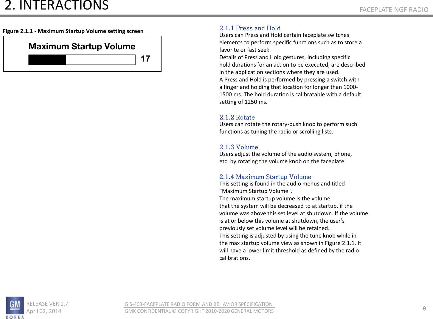 9 RELEASE VER 1.7                          April 02, 2014 GIS-403-FACEPLATE RADIO FORM AND BEHAVIOR SPECIFICATION GMK CONFIDENTIAL © COPYRIGHT 2010-2020 GENERAL MOTORS FACEPLATE NGF RADIO 2. INTERACTIONS Figure 2.1.1 - Maximum Startup Volume setting screen 2.1.1 Press and Hold Users can Press and Hold certain faceplate switches elements to perform specific functions such as to store a favorite or fast seek. Details of Press and Hold gestures, including specific hold durations for an action to be executed, are described in the application sections where they are used. A Press and Hold is performed by pressing a switch with a finger and holding that location for longer than 1000- 1500 ms. The hold duration is calibratable with a default setting of 1250 ms.  2.1.2 Rotate Users can rotate the rotary-push knob to perform such functions as tuning the radio or scrolling lists.  2.1.3 Volume Users adjust the volume of the audio system, phone, etc. by rotating the volume knob on the faceplate.  2.1.4 Maximum Startup Volume This setting is found in the audio menus and titled Maiu “tatup Volue. The maximum startup volume is the volume that the system will be decreased to at startup, if the volume was above this set level at shutdown. If the volume is at o elo this olue at shutdo, the uses previously set volume level will be retained. This setting is adjusted by using the tune knob while in the max startup volume view as shown in Figure 2.1.1. It will have a lower limit threshold as defined by the radio calibrations.. Maximum Startup Volume 17 