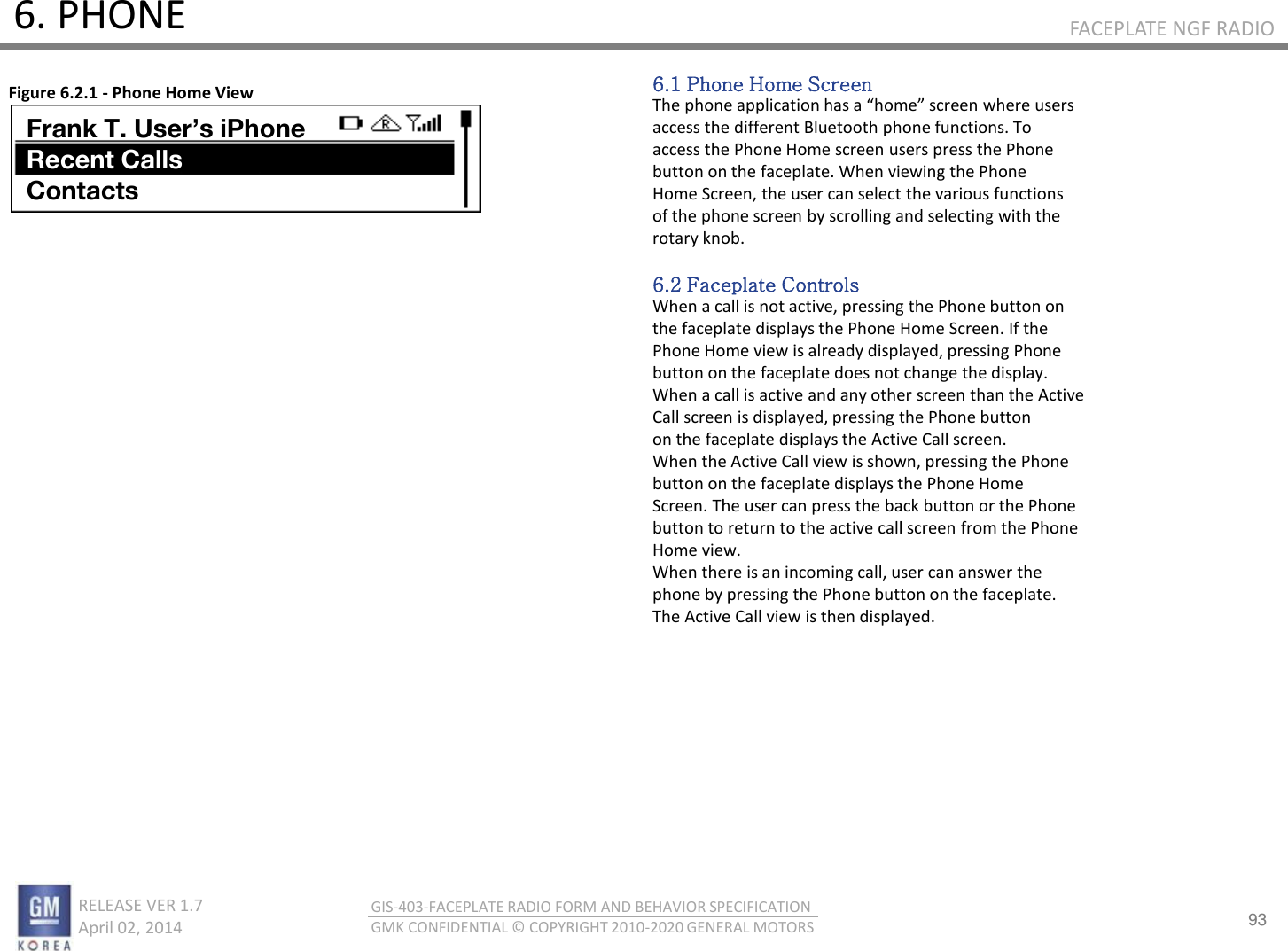 93 RELEASE VER 1.7                          April 02, 2014 GIS-403-FACEPLATE RADIO FORM AND BEHAVIOR SPECIFICATION GMK CONFIDENTIAL © COPYRIGHT 2010-2020 GENERAL MOTORS FACEPLATE NGF RADIO 6. PHONE 6.1 Phone Home Screen The phoe appliatio has a hoe see hee uses access the different Bluetooth phone functions. To access the Phone Home screen users press the Phone button on the faceplate. When viewing the Phone Home Screen, the user can select the various functions of the phone screen by scrolling and selecting with the rotary knob.  6.2 Faceplate Controls When a call is not active, pressing the Phone button on the faceplate displays the Phone Home Screen. If the Phone Home view is already displayed, pressing Phone button on the faceplate does not change the display. When a call is active and any other screen than the Active Call screen is displayed, pressing the Phone button on the faceplate displays the Active Call screen. When the Active Call view is shown, pressing the Phone button on the faceplate displays the Phone Home Screen. The user can press the back button or the Phone button to return to the active call screen from the Phone Home view. When there is an incoming call, user can answer the phone by pressing the Phone button on the faceplate. The Active Call view is then displayed. Figure 6.2.1 - Phone Home View Frank T. User’s iPhone Recent Calls Contacts 