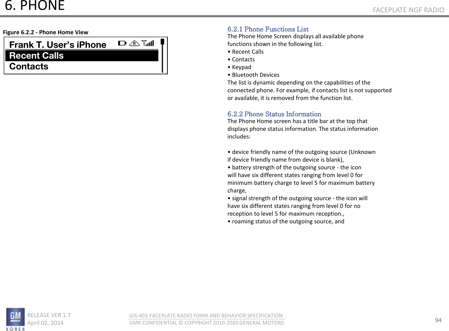 94 RELEASE VER 1.7                          April 02, 2014 GIS-403-FACEPLATE RADIO FORM AND BEHAVIOR SPECIFICATION GMK CONFIDENTIAL © COPYRIGHT 2010-2020 GENERAL MOTORS FACEPLATE NGF RADIO 6. PHONE 6.2.1 Phone Functions List The Phone Home Screen displays all available phone functions shown in the following list. • ‘eet Calls • Cotats • Kepad • Bluetooth Devices The list is dynamic depending on the capabilities of the connected phone. For example, if contacts list is not supported or available, it is removed from the function list.  6.2.2 Phone Status Information The Phone Home screen has a title bar at the top that displays phone status information. The status information includes:  • deie fiedl ae of the outgoig soue Uko if device friendly name from device is blank), • atte stegth of the outgoig soue - the icon will have six different states ranging from level 0 for minimum battery charge to level 5 for maximum battery charge, • sigal stegth of the outgoig soue - the icon will have six different states ranging from level 0 for no reception to level 5 for maximum reception., • oaig status of the outgoig soue, ad Figure 6.2.2 - Phone Home View Frank T. User’s iPhone Recent Calls Contacts 