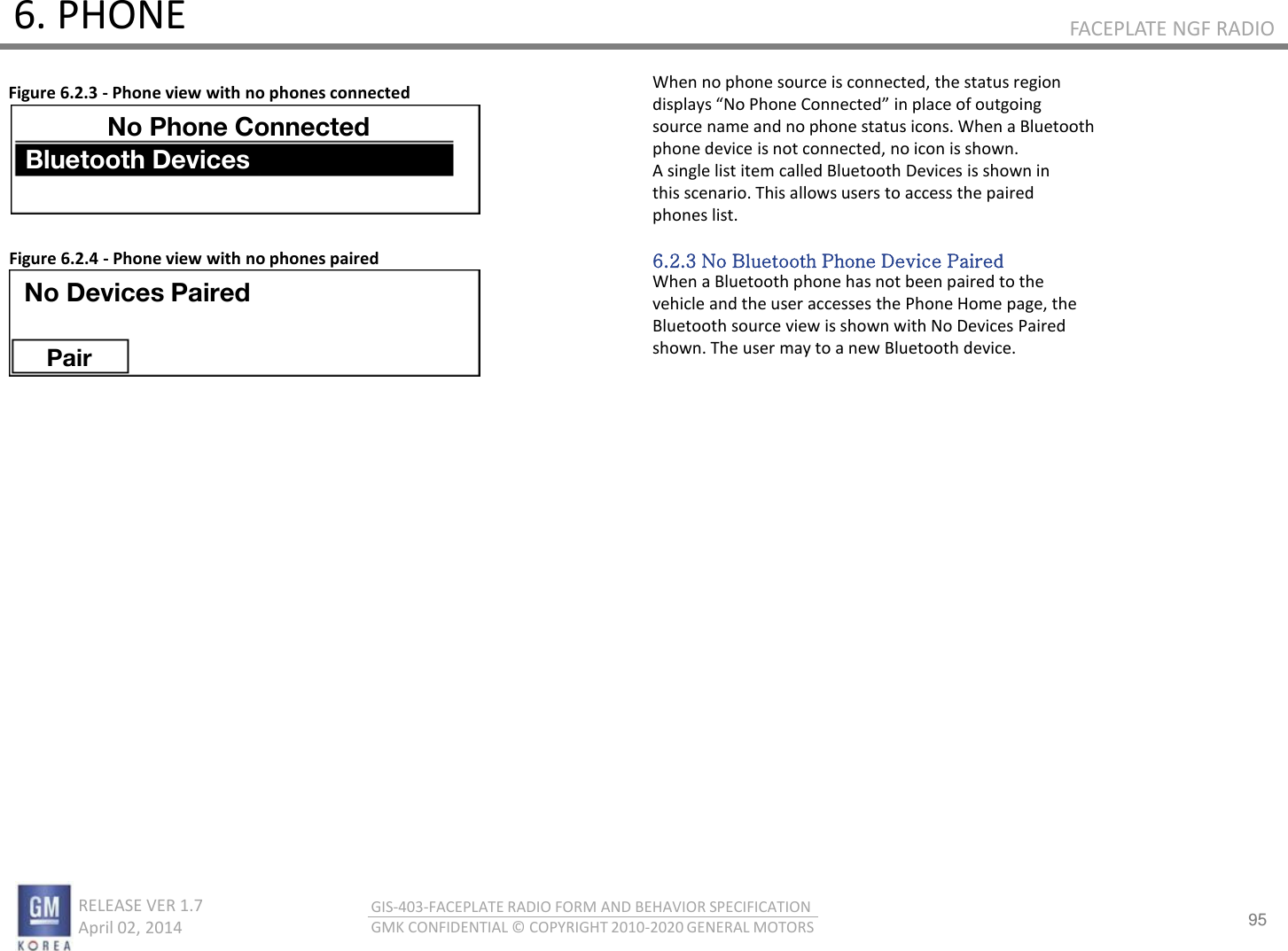 95 RELEASE VER 1.7                          April 02, 2014 GIS-403-FACEPLATE RADIO FORM AND BEHAVIOR SPECIFICATION GMK CONFIDENTIAL © COPYRIGHT 2010-2020 GENERAL MOTORS FACEPLATE NGF RADIO 6. PHONE When no phone source is connected, the status region displas No Phoe Coeted i plae of outgoig source name and no phone status icons. When a Bluetooth phone device is not connected, no icon is shown. A single list item called Bluetooth Devices is shown in this scenario. This allows users to access the paired phones list.  6.2.3 No Bluetooth Phone Device Paired When a Bluetooth phone has not been paired to the vehicle and the user accesses the Phone Home page, the Bluetooth source view is shown with No Devices Paired shown. The user may to a new Bluetooth device. Figure 6.2.3 - Phone view with no phones connected Figure 6.2.4 - Phone view with no phones paired No Devices Paired Pair No Phone Connected Bluetooth Devices 
