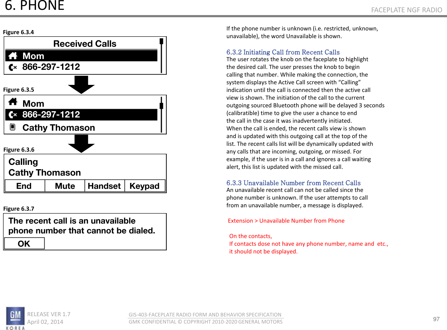 97 RELEASE VER 1.7                          April 02, 2014 GIS-403-FACEPLATE RADIO FORM AND BEHAVIOR SPECIFICATION GMK CONFIDENTIAL © COPYRIGHT 2010-2020 GENERAL MOTORS FACEPLATE NGF RADIO 6. PHONE If the phone number is unknown (i.e. restricted, unknown, unavailable), the word Unavailable is shown.  6.3.2 Initiating Call from Recent Calls The user rotates the knob on the faceplate to highlight the desired call. The user presses the knob to begin calling that number. While making the connection, the sste displas the Atie Call see ith Callig indication until the call is connected then the active call view is shown. The initiation of the call to the current outgoing sourced Bluetooth phone will be delayed 3 seconds (calibratible) time to give the user a chance to end the call in the case it was inadvertently initiated. When the call is ended, the recent calls view is shown and is updated with this outgoing call at the top of the list. The recent calls list will be dynamically updated with any calls that are incoming, outgoing, or missed. For example, if the user is in a call and ignores a call waiting alert, this list is updated with the missed call.  6.3.3 Unavailable Number from Recent Calls An unavailable recent call can not be called since the phone number is unknown. If the user attempts to call from an unavailable number, a message is displayed.   Extension &gt; Unavailable Number from Phone      On the contacts,   If contacts dose not have any phone number, name and  etc.,   it should not be displayed.  Figure 6.3.4 Figure 6.3.5 Figure 6.3.6 Figure 6.3.7 Received Calls Mom 866-297-1212 Mom 866-297-1212 Cathy Thomason Calling Cathy Thomason End  Mute  Handset Keypad The recent call is an unavailable phone number that cannot be dialed. OK 