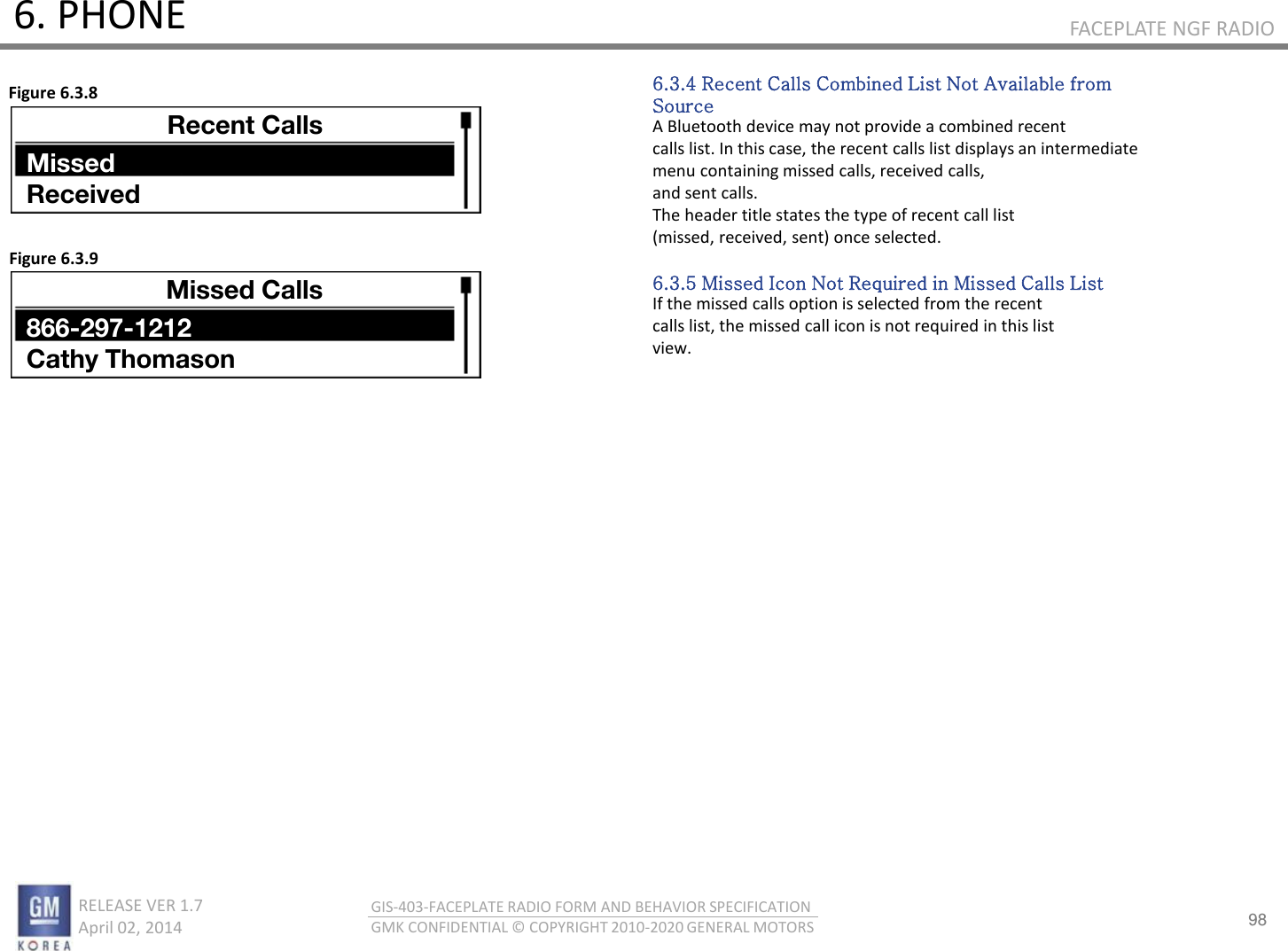 98 RELEASE VER 1.7                          April 02, 2014 GIS-403-FACEPLATE RADIO FORM AND BEHAVIOR SPECIFICATION GMK CONFIDENTIAL © COPYRIGHT 2010-2020 GENERAL MOTORS FACEPLATE NGF RADIO 6. PHONE 6.3.4 Recent Calls Combined List Not Available from Source A Bluetooth device may not provide a combined recent calls list. In this case, the recent calls list displays an intermediate menu containing missed calls, received calls, and sent calls. The header title states the type of recent call list (missed, received, sent) once selected.  6.3.5 Missed Icon Not Required in Missed Calls List If the missed calls option is selected from the recent calls list, the missed call icon is not required in this list view. Figure 6.3.8 Figure 6.3.9 Recent Calls Missed Received Missed Calls 866-297-1212 Cathy Thomason 