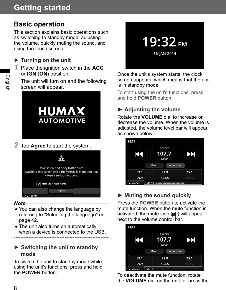 8Getting startedEnglishBasic operationThis section explains basic operations such as switching to standby mode, adjusting the volume, quickly muting the sound, and using the touch screen.► Turning on the unit1 Place the ignition switch in the ACC or IGN (ON) position.The unit will turn on and the following screen will appear.2 Tap Agree to start the system.Note -------------------------------------------------- ●You can also change the language by referring to &quot;Selecting the language&quot; on page 42. ●The unit also turns on automatically when a device is connected to the USB.----------------------------------------------------------► Switching the unit to standby modeTo switch the unit to standby mode while using the unit&apos;s functions, press and hold the POWER button.Once the unit&apos;s system starts, the clock screen appears, which means that the unit is in standby mode.To start using the unit&apos;s functions, press and hold POWER button.► Adjusting the volumeRotate the VOLUME dial to increase or decrease the volume. When the volume is adjusted, the volume level bar will appear as shown below.► Muting the sound quicklyPress the POWER button to activate the mute function. When the mute function is activated, the mute icon ( ) will appear next to the volume control bar.To deactivate the mute function, rotate the VOLUME dial on the unit, or press the 