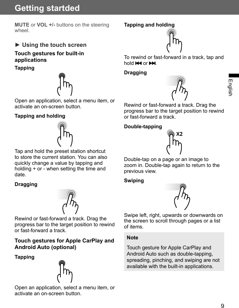 9Getting startdedEnglishMUTE or VOL +/- buttons on the steering wheel.► Using the touch screenTouch gestures for built-in applicationsTappingOpen an application, select a menu item, or activate an on-screen button.Tapping and holdingTap and hold the preset station shortcut to store the current station. You can also quickly change a value by tapping and holding + or - when setting the time and date.DraggingRewind or fast-forward a track. Drag the progress bar to the target position to rewind or fast-forward a track.Touch gestures for Apple CarPlay and Android Auto (optional) TappingOpen an application, select a menu item, or activate an on-screen button.Tapping and holdingTo rewind or fast-forward in a track, tap and hold   or  .DraggingRewind or fast-forward a track. Drag the progress bar to the target position to rewind or fast-forward a track.Double-tappingX2Double-tap on a page or an image to zoom in. Double-tap again to return to the previous view.SwipingSwipe left, right, upwards or downwards on the screen to scroll through pages or a list of items.NoteTouch gesture for Apple CarPlay and Android Auto such as double-tapping, spreading, pinching, and swiping are not available with the built-in applications.