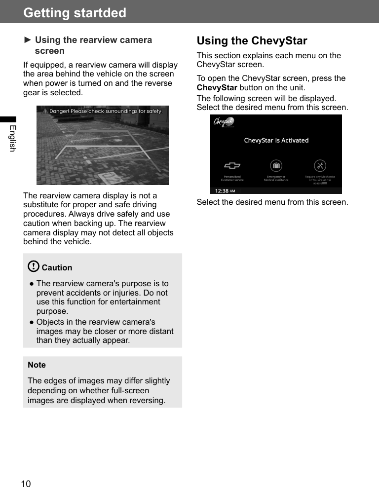 10Getting startdedEnglish► Using the rearview camera screenIf equipped, a rearview camera will display the area behind the vehicle on the screen when power is turned on and the reverse gear is selected.The rearview camera display is not a substitute for proper and safe driving procedures. Always drive safely and use caution when backing up. The rearview camera display may not detect all objects behind the vehicle. Caution ●The rearview camera&apos;s purpose is to prevent accidents or injuries. Do not use this function for entertainment purpose. ●Objects in the rearview camera&apos;s images may be closer or more distant than they actually appear.NoteThe edges of images may differ slightly depending on whether full-screen images are displayed when reversing.Using the ChevyStarThis section explains each menu on the ChevyStar screen.To open the ChevyStar screen, press the ChevyStar button on the unit. The following screen will be displayed. Select the desired menu from this screen.Select the desired menu from this screen.