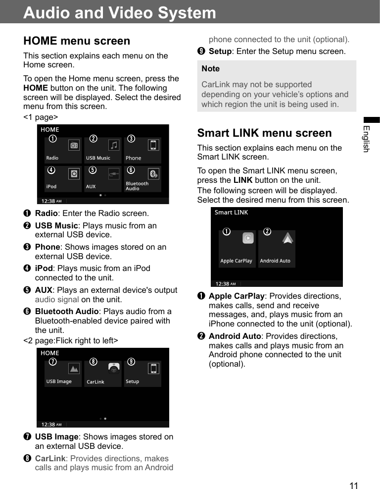 11EnglishAudio and Video SystemHOME menu screenThis section explains each menu on the Home screen.To open the Home menu screen, press the HOME button on the unit. The following screen will be displayed. Select the desired menu from this screen.&lt;1 page&gt;➊➍➋➎➌➏➊ Radio: Enter the Radio screen.➋ USB Music: Plays music from an external USB device.➌ Phone: Shows images stored on an external USB device.➍ iPod: Plays music from an iPod connected to the unit.➎ AUX: Plays an external device&apos;s output audio signal on the unit.➏ Bluetooth Audio: Plays audio from a Bluetooth-enabled device paired with the unit.&lt;2 page:Flick right to left&gt;➐➑ ➒➐ USB Image: Shows images stored on an external USB device.➑ CarLink: Provides directions, makes calls and plays music from an Android phone connected to the unit (optional).➒ Setup: Enter the Setup menu screen.NoteCarLink may not be supported depending on your vehicle’s options and which region the unit is being used in.Smart LINK menu screenThis section explains each menu on the Smart LINK screen.To open the Smart LINK menu screen, press the LINK button on the unit.The following screen will be displayed. Select the desired menu from this screen.➊➋➊ Apple CarPlay: Provides directions, makes calls, send and receive messages, and, plays music from an iPhone connected to the unit (optional).➋ Android Auto: Provides directions, makes calls and plays music from an Android phone connected to the unit (optional).