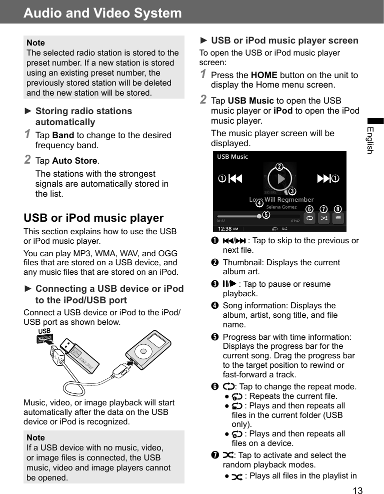 13Audio and Video SystemEnglishNoteThe selected radio station is stored to the preset number. If a new station is stored using an existing preset number, the previously stored station will be deleted and the new station will be stored.► Storing radio stations automatically1 Tap Band to change to the desired frequency band.2 Tap Auto Store.The stations with the strongest signals are automatically stored in the list.USB or iPod music playerThis section explains how to use the USB or iPod music player. You can play MP3, WMA, WAV, and OGG files that are stored on a USB device, and any music files that are stored on an iPod.► Connecting a USB device or iPod to the iPod/USB portConnect a USB device or iPod to the iPod/USB port as shown below.Music, video, or image playback will start automatically after the data on the USB device or iPod is recognized.NoteIf a USB device with no music, video, or image files is connected, the USB music, video and image players cannot be opened.► USB or iPod music player screenTo open the USB or iPod music player screen:1 Press the HOME button on the unit to display the Home menu screen.2 Tap USB Music to open the USB music player or iPod to open the iPod music player.The music player screen will be displayed.➋➌➍➊➑➐➊➏➎➊  /  : Tap to skip to the previous or next file.➋  Thumbnail: Displays the current album art.➌  /  : Tap to pause or resume playback.➍  Song information: Displays the album, artist, song title, and file name.➎  Progress bar with time information: Displays the progress bar for the current song. Drag the progress bar to the target position to rewind or fast-forward a track.➏  : Tap to change the repeat mode.●   : Repeats the current file.●   : Plays and then repeats all files in the current folder (USB only).●   : Plays and then repeats all files on a device.➐  : Tap to activate and select the random playback modes.●   : Plays all files in the playlist in 