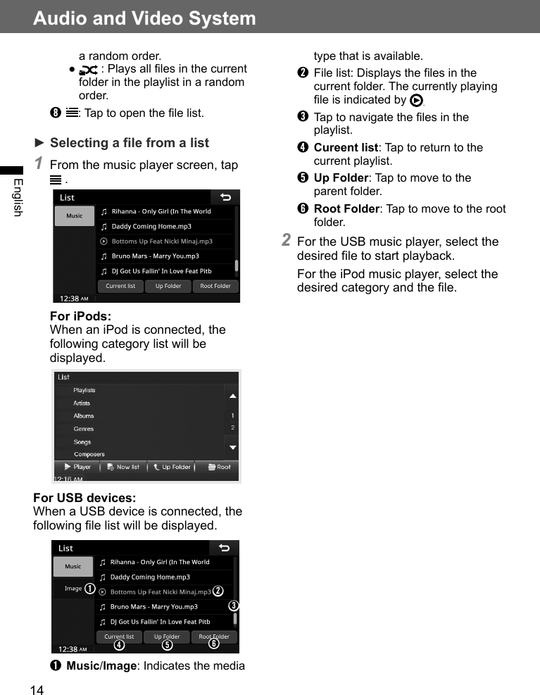 14Audio and Video SystemEnglisha random order.●   : Plays all files in the current folder in the playlist in a random order.➑  : Tap to open the file list.► Selecting a file from a list1 From the music player screen, tap  .For iPods: When an iPod is connected, the following category list will be displayed.For USB devices: When a USB device is connected, the following file list will be displayed.➊➋➌➍ ➎ ➏➊ Music/Image: Indicates the media type that is available.➋  File list: Displays the files in the current folder. The currently playing file is indicated by  .➌  Tap to navigate the files in the playlist.➍ Cureent list: Tap to return to the current playlist.➎ Up Folder: Tap to move to the parent folder.➏ Root Folder: Tap to move to the root folder.2 For the USB music player, select the desired file to start playback.For the iPod music player, select the desired category and the file.