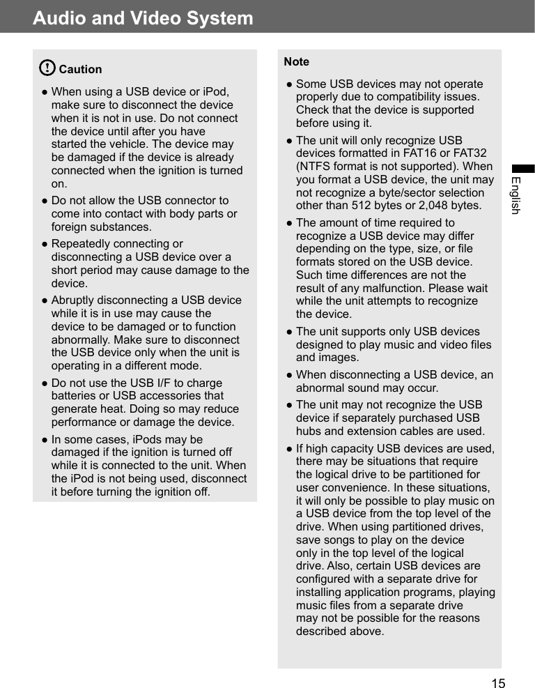 15Audio and Video SystemEnglish Caution ●When using a USB device or iPod, make sure to disconnect the device when it is not in use. Do not connect the device until after you have started the vehicle. The device may be damaged if the device is already connected when the ignition is turned on. ●Do not allow the USB connector to come into contact with body parts or foreign substances. ●Repeatedly connecting or disconnecting a USB device over a short period may cause damage to the device. ●Abruptly disconnecting a USB device while it is in use may cause the device to be damaged or to function abnormally. Make sure to disconnect the USB device only when the unit is operating in a different mode. ●Do not use the USB I/F to charge batteries or USB accessories that generate heat. Doing so may reduce performance or damage the device. ●In some cases, iPods may be damaged if the ignition is turned off while it is connected to the unit. When the iPod is not being used, disconnect it before turning the ignition off.Note ●Some USB devices may not operate properly due to compatibility issues. Check that the device is supported before using it. ●The unit will only recognize USB devices formatted in FAT16 or FAT32 (NTFS format is not supported). When you format a USB device, the unit may not recognize a byte/sector selection other than 512 bytes or 2,048 bytes. ●The amount of time required to recognize a USB device may differ depending on the type, size, or file formats stored on the USB device. Such time differences are not the result of any malfunction. Please wait while the unit attempts to recognize the device.  ●The unit supports only USB devices designed to play music and video files and images. ●When disconnecting a USB device, an abnormal sound may occur. ●The unit may not recognize the USB device if separately purchased USB hubs and extension cables are used. ●If high capacity USB devices are used, there may be situations that require the logical drive to be partitioned for user convenience. In these situations, it will only be possible to play music on a USB device from the top level of the drive. When using partitioned drives, save songs to play on the device only in the top level of the logical drive. Also, certain USB devices are configured with a separate drive for installing application programs, playing music files from a separate drive may not be possible for the reasons described above.