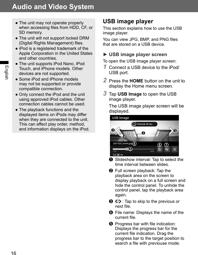 16Audio and Video SystemEnglish ●The unit may not operate properly when accessing files from HDD, CF, or SD memory. ●The unit will not support locked DRM (Digital Rights Management) files.  ●iPod is a registered trademark of the Apple Corporation in the United States and other countries. ●The unit supports iPod Nano, iPod Touch, and iPhone models. Other devices are not supported. ●Some iPod and iPhone models may not be supported or provide compatible connection. ●Only connect the iPod and the unit using approved iPod cables. Other connection cables cannot be used. ●The playback functions and the displayed items on iPods may differ when they are connected to the unit. This can affect play order, method, and information displays on the iPod.USB image playerThis section explains how to use the USB image player.You can view JPG, BMP, and PNG files that are stored on a USB device.► USB image player screenTo open the USB image player screen:1 Connect a USB device to the iPod/USB port.2 Press the HOME button on the unit to display the Home menu screen.3 Tap USB Image to open the USB image player.The USB image player screen will be displayed.➊➌➌➋➍➐➏➎➊  Slideshow interval: Tap to select the time interval between slides.➋  Full screen playback: Tap the playback area on the screen to display playback on a full screen and hide the control panel. To unhide the control panel, tap the playback area again.➌  /  : Tap to skip to the previous or next file.➍  File name: Displays the name of the current file.➎  Progress bar with file indication: Displays the progress bar for the current file indication. Drag the progress bar to the target position to search a file with previouse mode.